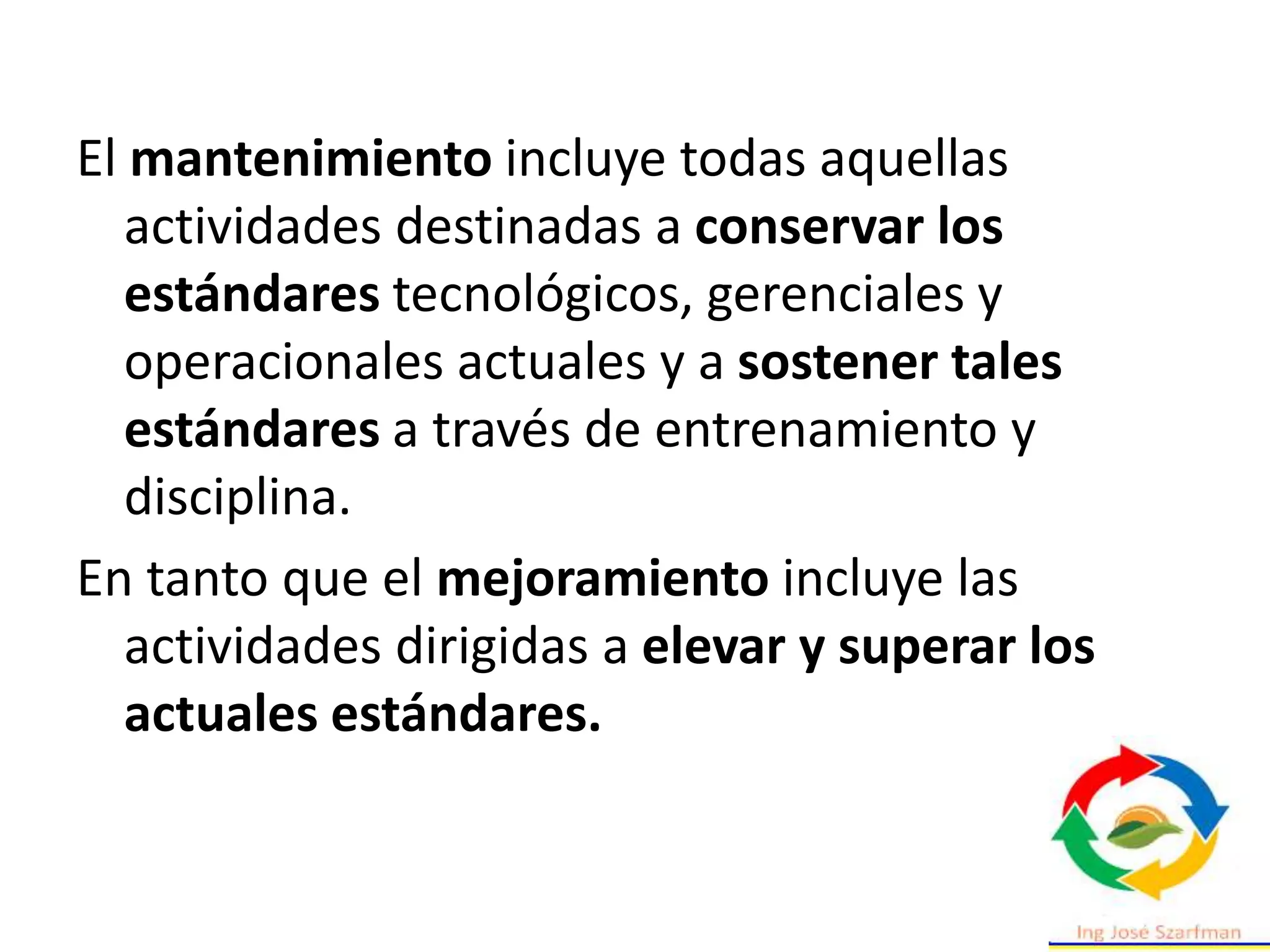 El mantenimiento incluye todas aquellas
actividades destinadas a conservar los
estándares tecnológicos, gerenciales y
operacionales actuales y a sostener tales
estándares a través de entrenamiento y
disciplina.
En tanto que el mejoramiento incluye las
actividades dirigidas a elevar y superar los
actuales estándares.
 