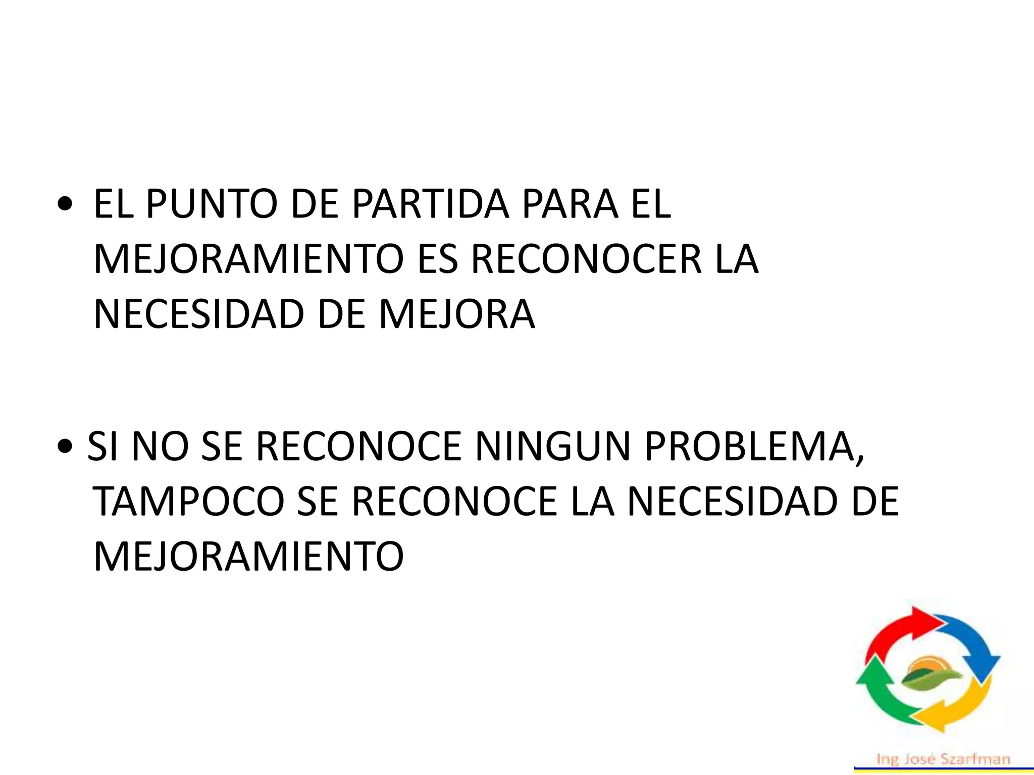 • EL PUNTO DE PARTIDA PARA EL
MEJORAMIENTO ES RECONOCER LA
NECESIDAD DE MEJORA
• SI NO SE RECONOCE NINGUN PROBLEMA,
TAMPOCO SE RECONOCE LA NECESIDAD DE
MEJORAMIENTO
 