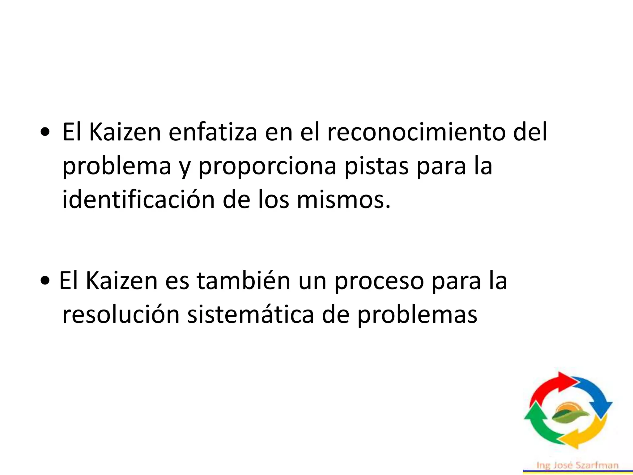 • El Kaizen enfatiza en el reconocimiento del
problema y proporciona pistas para la
identificación de los mismos.
• El Kaizen es también un proceso para la
resolución sistemática de problemas
 