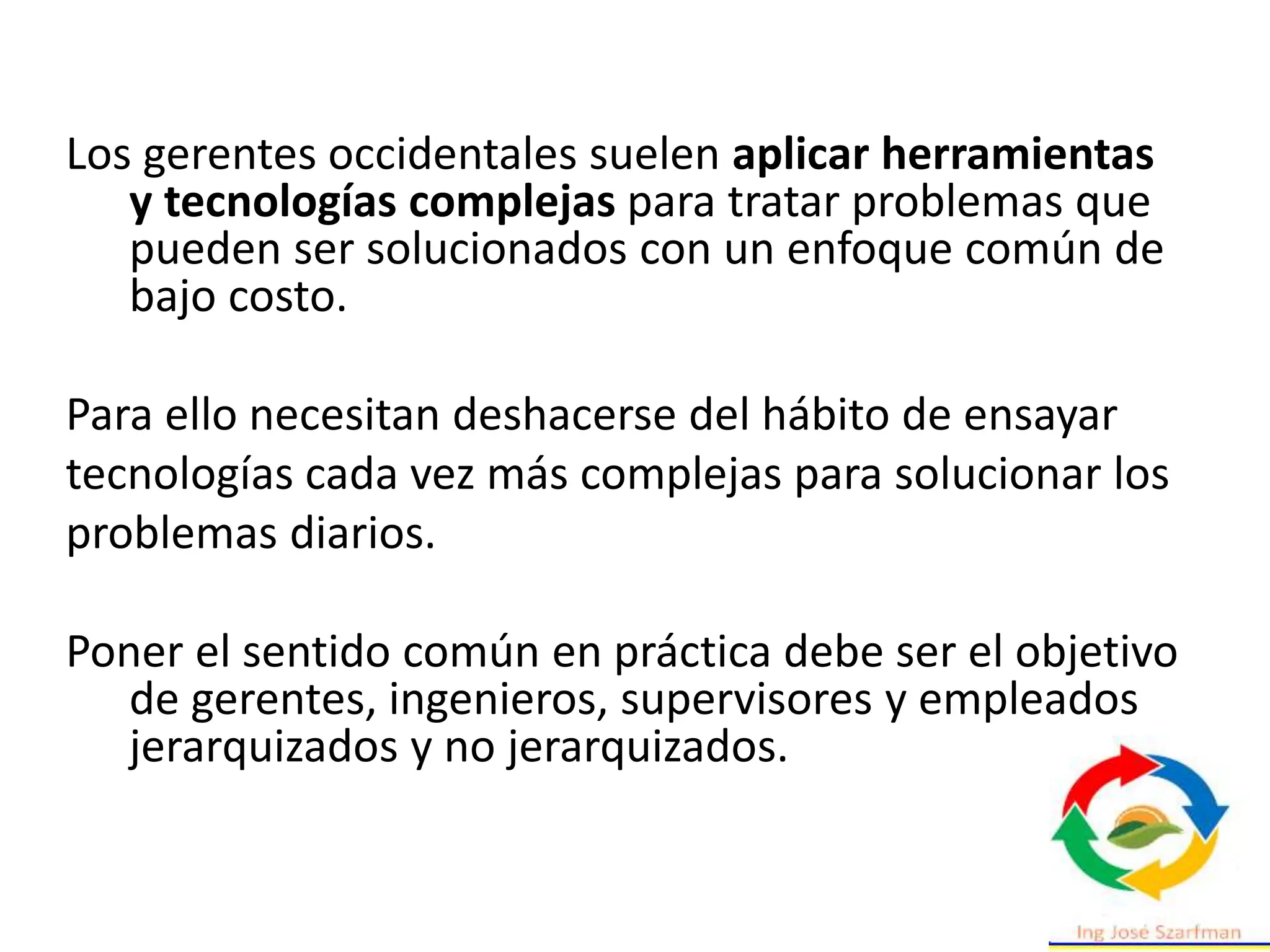 Los gerentes occidentales suelen aplicar herramientas
y tecnologías complejas para tratar problemas que
pueden ser solucionados con un enfoque común de
bajo costo.
Para ello necesitan deshacerse del hábito de ensayar
tecnologías cada vez más complejas para solucionar los
problemas diarios.
Poner el sentido común en práctica debe ser el objetivo
de gerentes, ingenieros, supervisores y empleados
jerarquizados y no jerarquizados.
 