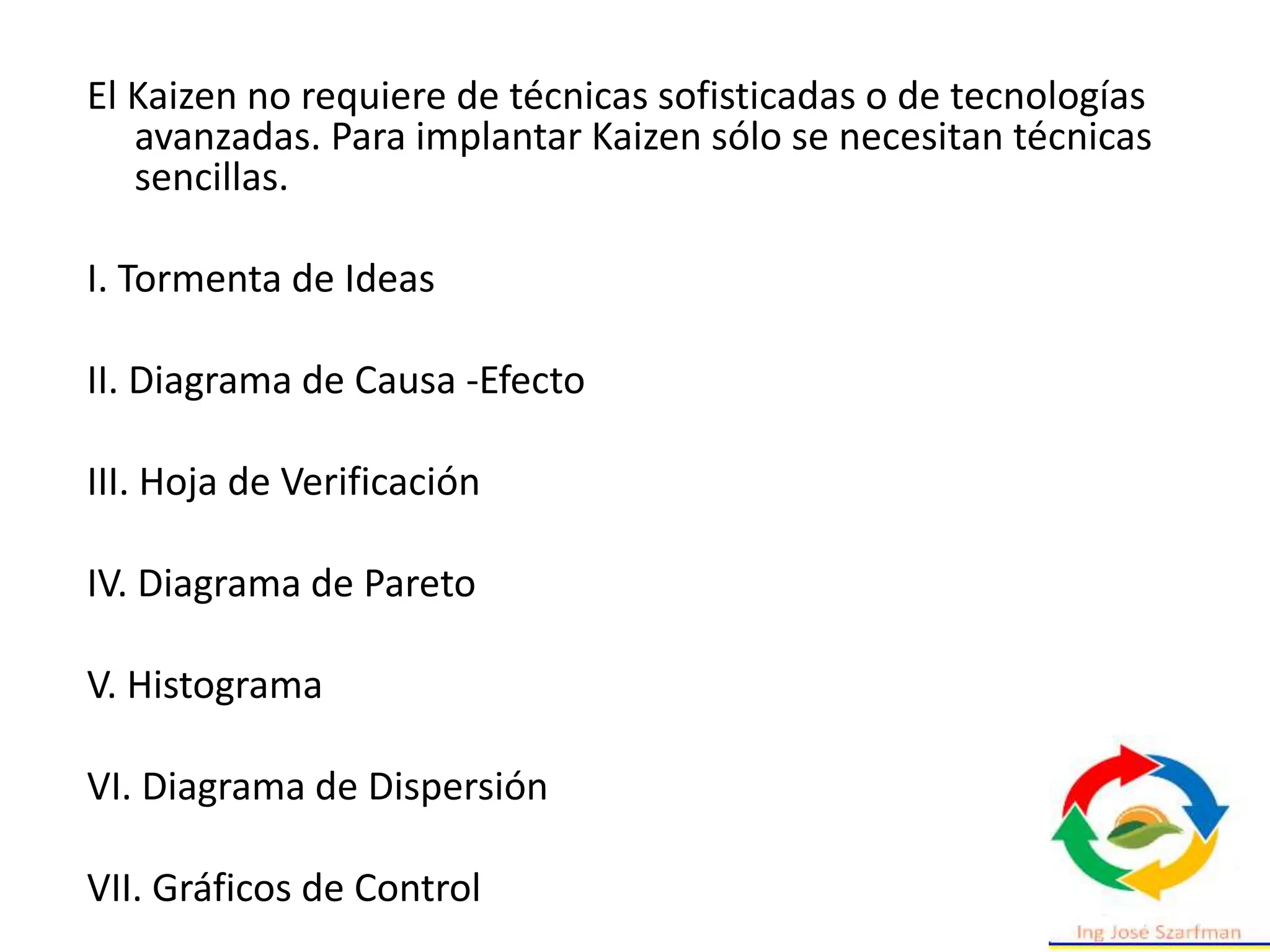 El Kaizen no requiere de técnicas sofisticadas o de tecnologías
avanzadas. Para implantar Kaizen sólo se necesitan técnicas
sencillas.
I. Tormenta de Ideas
II. Diagrama de Causa -Efecto
III. Hoja de Verificación
IV. Diagrama de Pareto
V. Histograma
VI. Diagrama de Dispersión
VII. Gráficos de Control
 