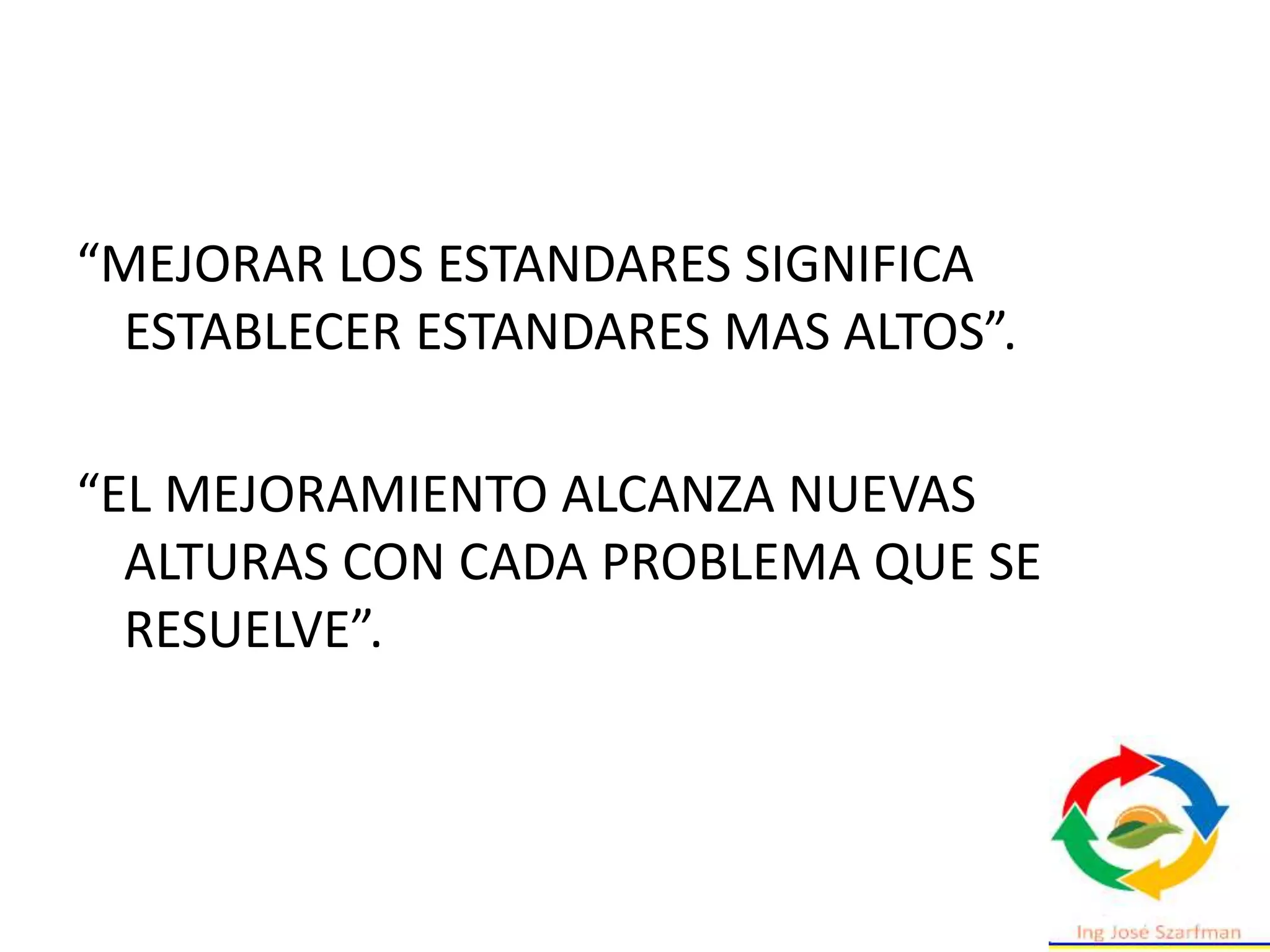 “MEJORAR LOS ESTANDARES SIGNIFICA
ESTABLECER ESTANDARES MAS ALTOS”.
“EL MEJORAMIENTO ALCANZA NUEVAS
ALTURAS CON CADA PROBLEMA QUE SE
RESUELVE”.
 