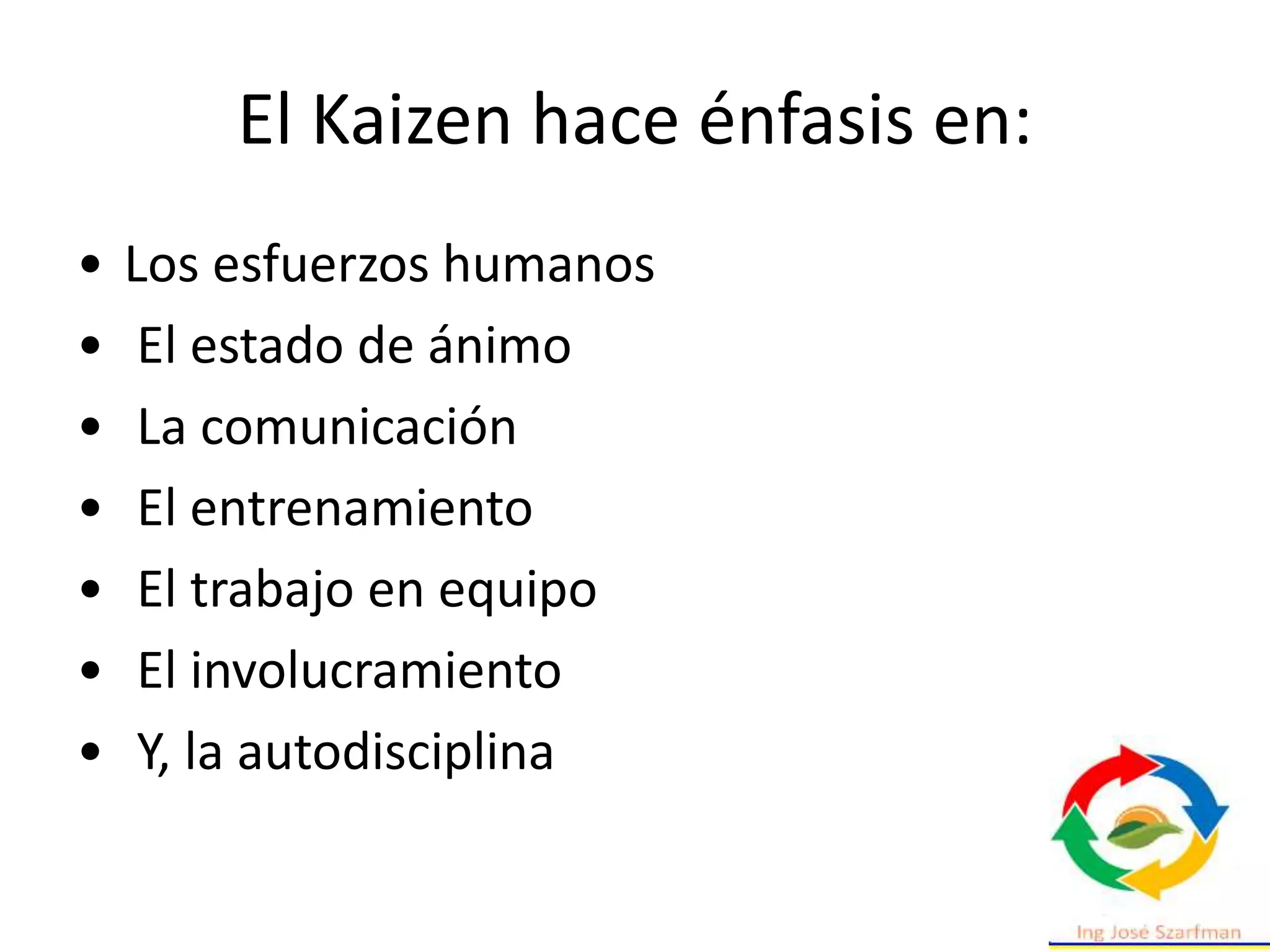 El Kaizen hace énfasis en:
• Los esfuerzos humanos
• El estado de ánimo
• La comunicación
• El entrenamiento
• El trabajo en equipo
• El involucramiento
• Y, la autodisciplina
 