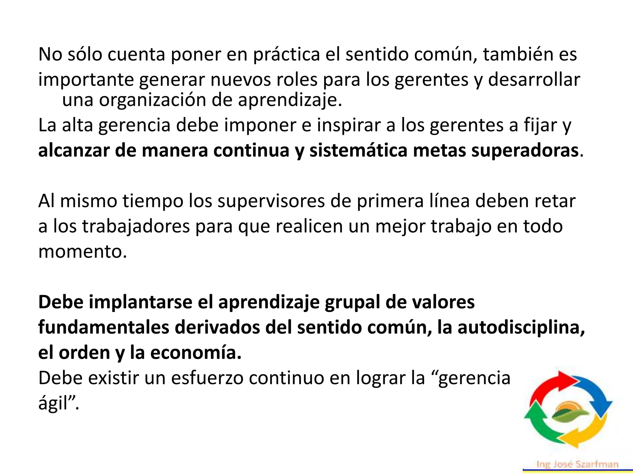 No sólo cuenta poner en práctica el sentido común, también es
importante generar nuevos roles para los gerentes y desarrollar
una organización de aprendizaje.
La alta gerencia debe imponer e inspirar a los gerentes a fijar y
alcanzar de manera continua y sistemática metas superadoras.
Al mismo tiempo los supervisores de primera línea deben retar
a los trabajadores para que realicen un mejor trabajo en todo
momento.
Debe implantarse el aprendizaje grupal de valores
fundamentales derivados del sentido común, la autodisciplina,
el orden y la economía.
Debe existir un esfuerzo continuo en lograr la “gerencia
ágil”.
 