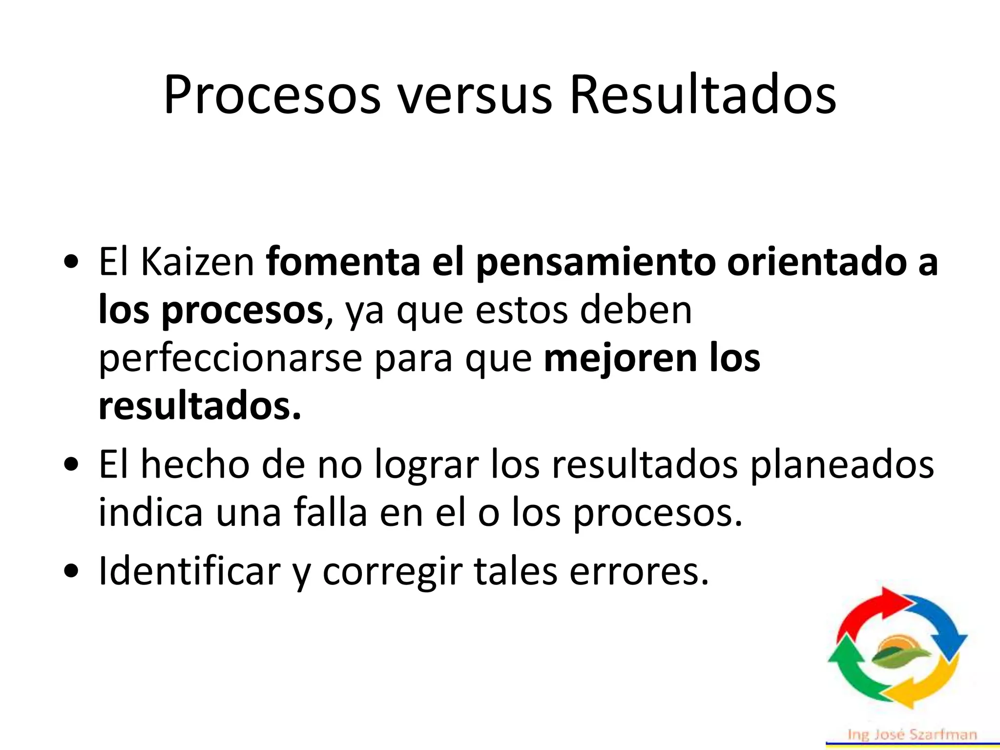 Procesos versus Resultados
• El Kaizen fomenta el pensamiento orientado a
los procesos, ya que estos deben
perfeccionarse para que mejoren los
resultados.
• El hecho de no lograr los resultados planeados
indica una falla en el o los procesos.
• Identificar y corregir tales errores.
 
