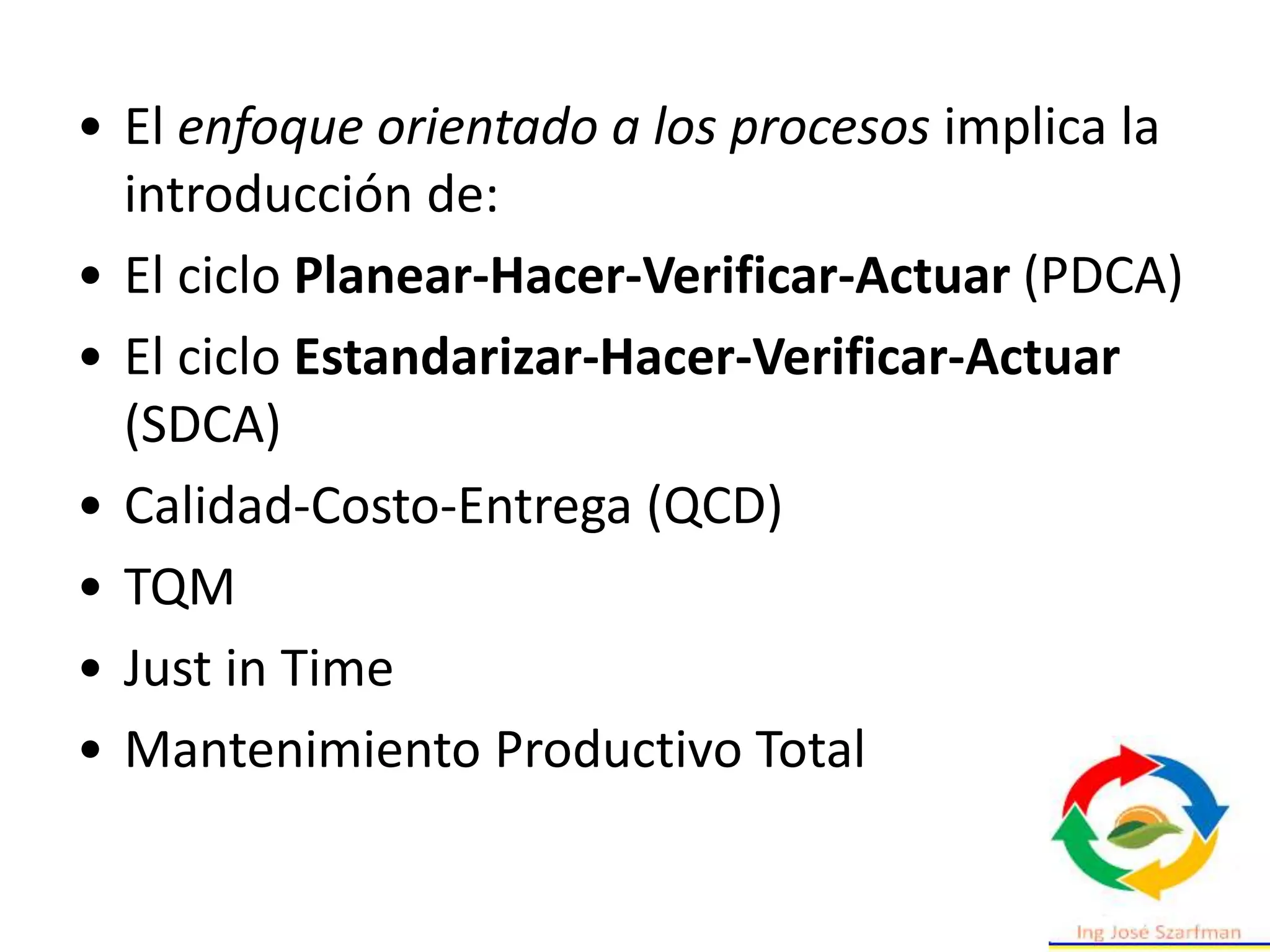 • El enfoque orientado a los procesos implica la
introducción de:
• El ciclo Planear-Hacer-Verificar-Actuar (PDCA)
• El ciclo Estandarizar-Hacer-Verificar-Actuar
(SDCA)
• Calidad-Costo-Entrega (QCD)
• TQM
• Just in Time
• Mantenimiento Productivo Total
 