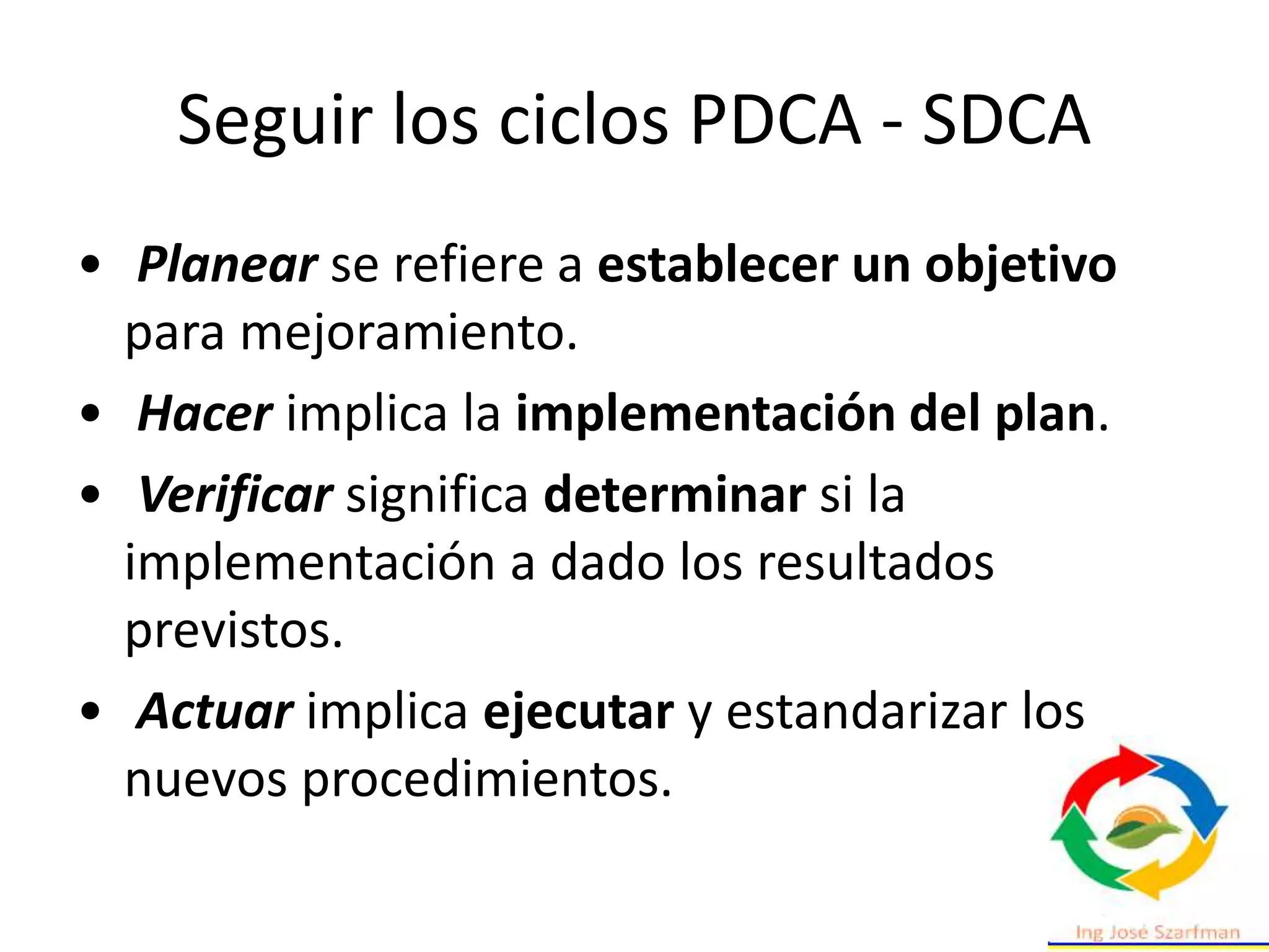 Seguir los ciclos PDCA - SDCA
• Planear se refiere a establecer un objetivo
para mejoramiento.
• Hacer implica la implementación del plan.
• Verificar significa determinar si la
implementación a dado los resultados
previstos.
• Actuar implica ejecutar y estandarizar los
nuevos procedimientos.
 