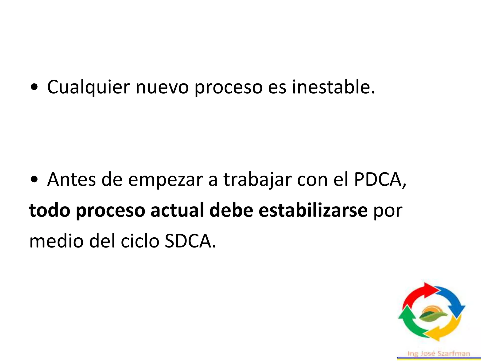 • Cualquier nuevo proceso es inestable.
• Antes de empezar a trabajar con el PDCA,
todo proceso actual debe estabilizarse por
medio del ciclo SDCA.
 