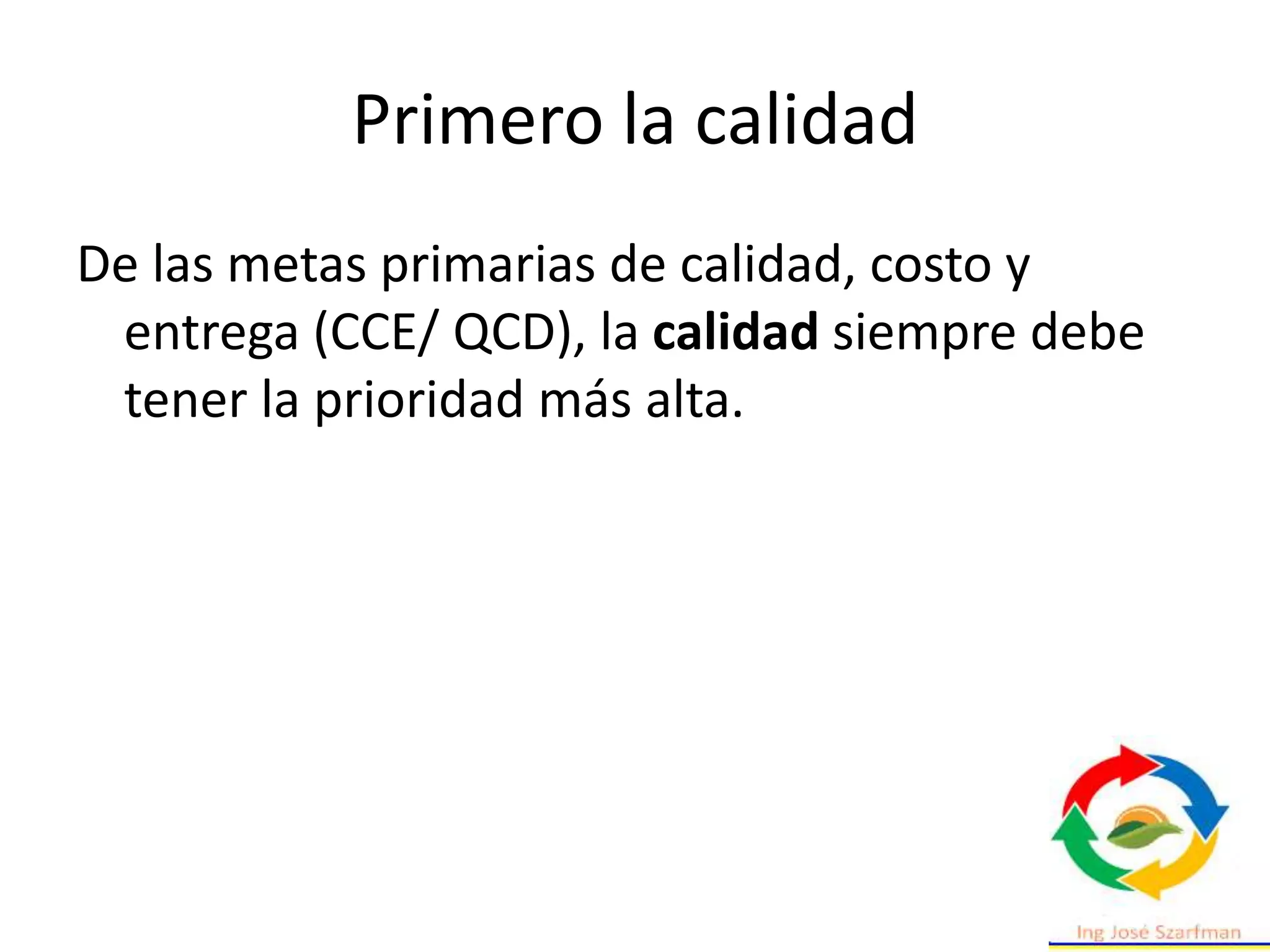 Primero la calidad
De las metas primarias de calidad, costo y
entrega (CCE/ QCD), la calidad siempre debe
tener la prioridad más alta.
 