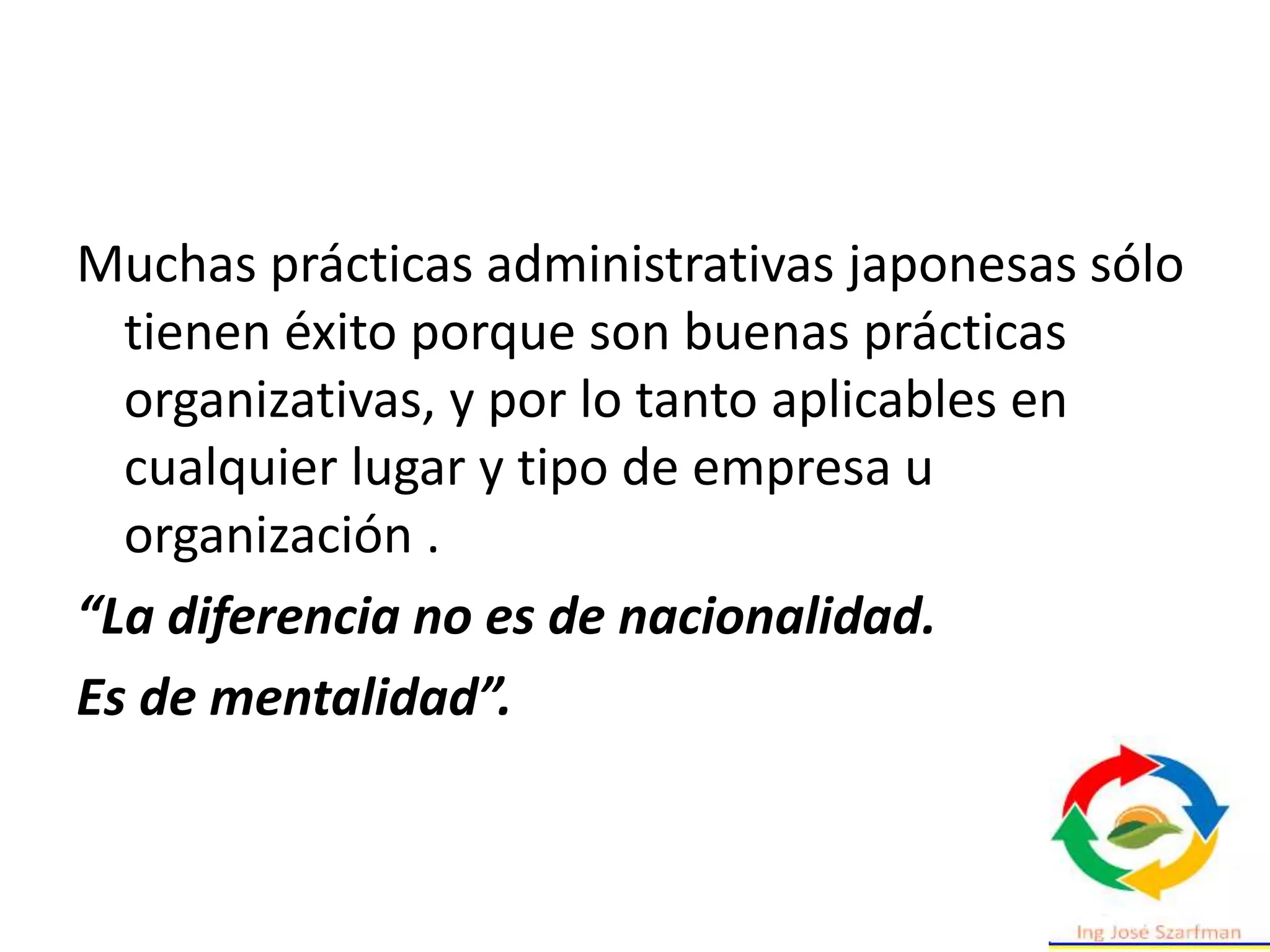 Muchas prácticas administrativas japonesas sólo
tienen éxito porque son buenas prácticas
organizativas, y por lo tanto aplicables en
cualquier lugar y tipo de empresa u
organización .
“La diferencia no es de nacionalidad.
Es de mentalidad”.
 