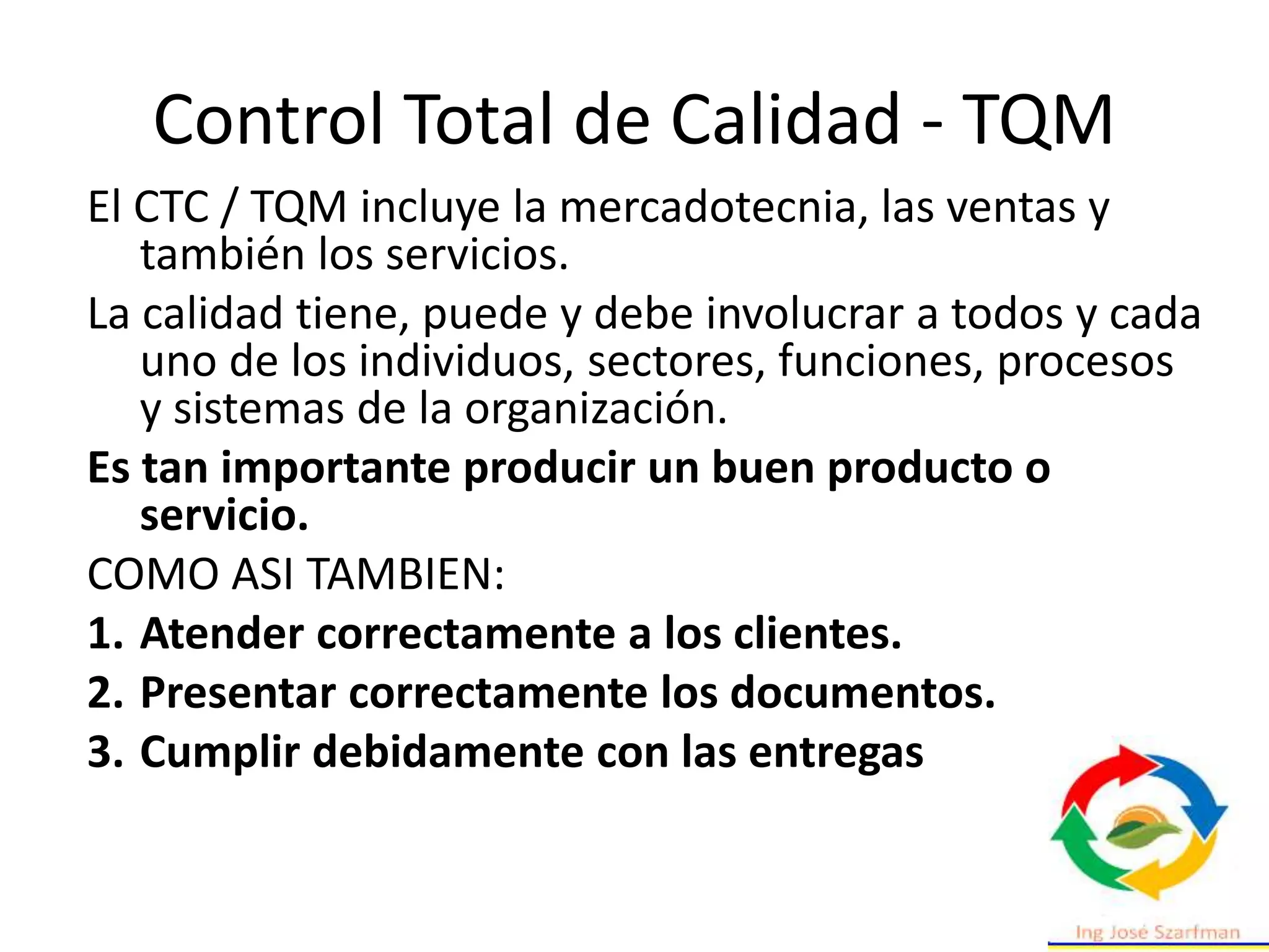 Control Total de Calidad - TQM
El CTC / TQM incluye la mercadotecnia, las ventas y
también los servicios.
La calidad tiene, puede y debe involucrar a todos y cada
uno de los individuos, sectores, funciones, procesos
y sistemas de la organización.
Es tan importante producir un buen producto o
servicio.
COMO ASI TAMBIEN:
1. Atender correctamente a los clientes.
2. Presentar correctamente los documentos.
3. Cumplir debidamente con las entregas
 