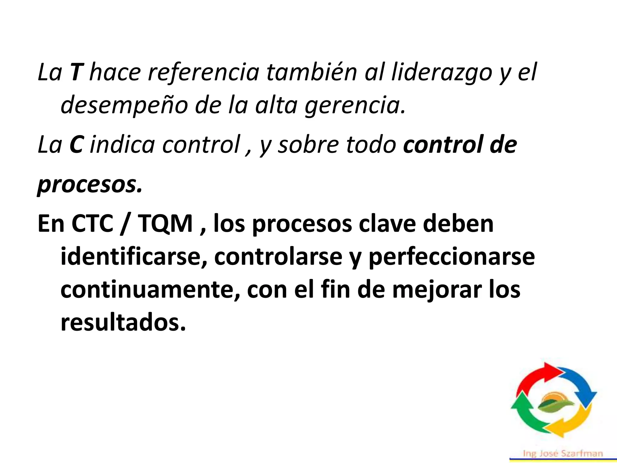 La T hace referencia también al liderazgo y el
desempeño de la alta gerencia.
La C indica control , y sobre todo control de
procesos.
En CTC / TQM , los procesos clave deben
identificarse, controlarse y perfeccionarse
continuamente, con el fin de mejorar los
resultados.
 