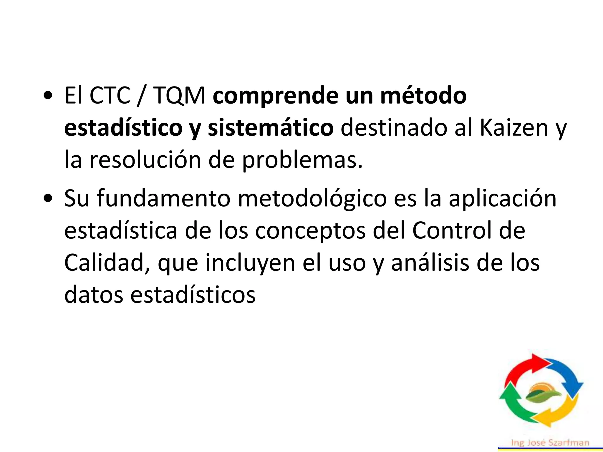 • El CTC / TQM comprende un método
estadístico y sistemático destinado al Kaizen y
la resolución de problemas.
• Su fundamento metodológico es la aplicación
estadística de los conceptos del Control de
Calidad, que incluyen el uso y análisis de los
datos estadísticos
 