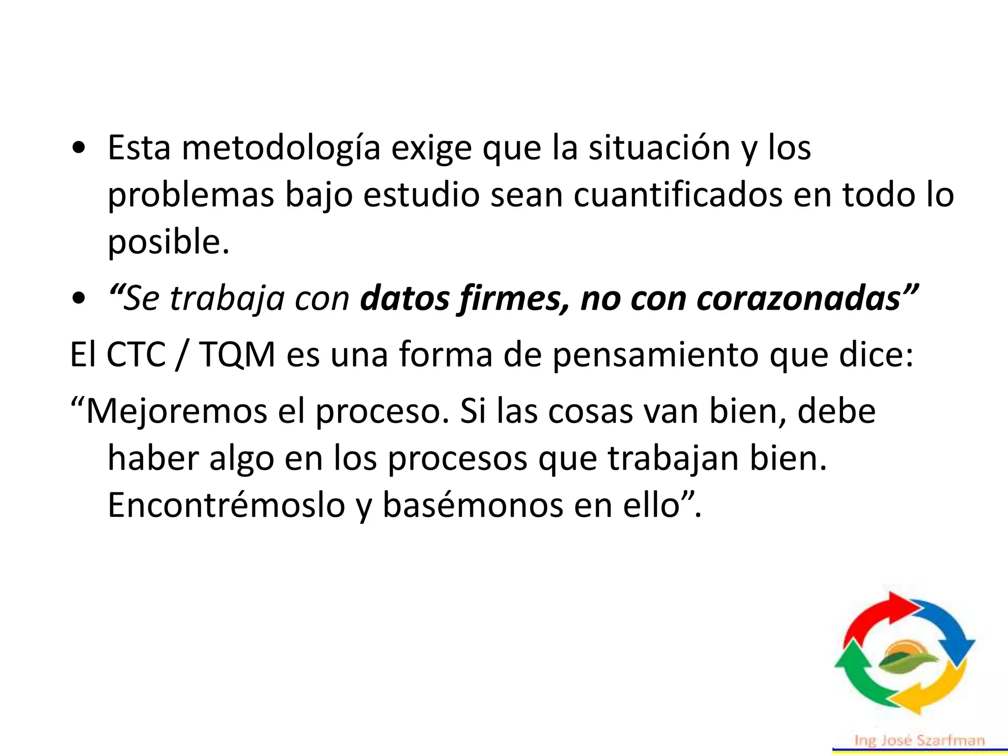• Esta metodología exige que la situación y los
problemas bajo estudio sean cuantificados en todo lo
posible.
• “Se trabaja con datos firmes, no con corazonadas”
El CTC / TQM es una forma de pensamiento que dice:
“Mejoremos el proceso. Si las cosas van bien, debe
haber algo en los procesos que trabajan bien.
Encontrémoslo y basémonos en ello”.
 