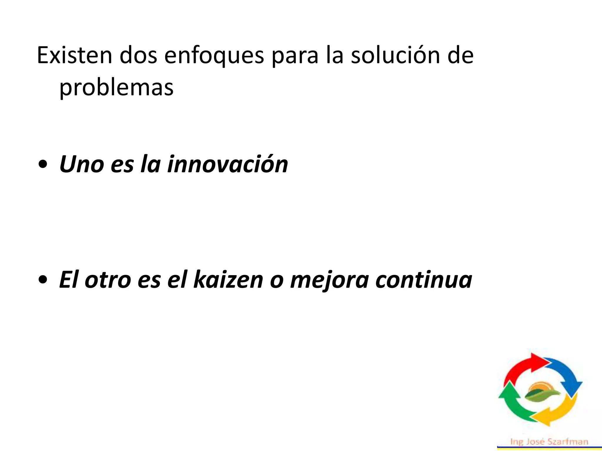 Existen dos enfoques para la solución de
problemas
• Uno es la innovación
• El otro es el kaizen o mejora continua
 