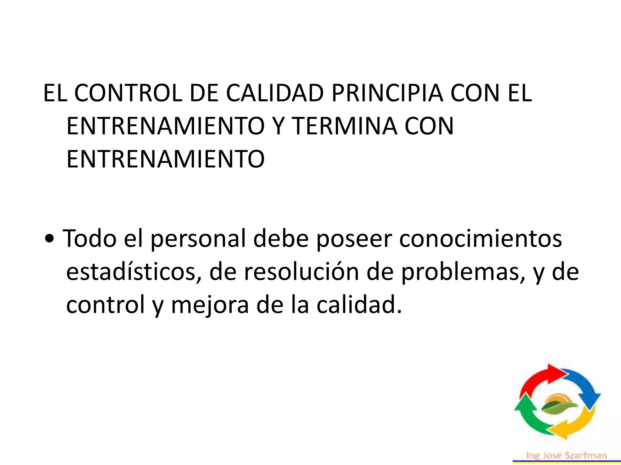 EL CONTROL DE CALIDAD PRINCIPIA CON EL
ENTRENAMIENTO Y TERMINA CON
ENTRENAMIENTO
• Todo el personal debe poseer conocimientos
estadísticos, de resolución de problemas, y de
control y mejora de la calidad.
 