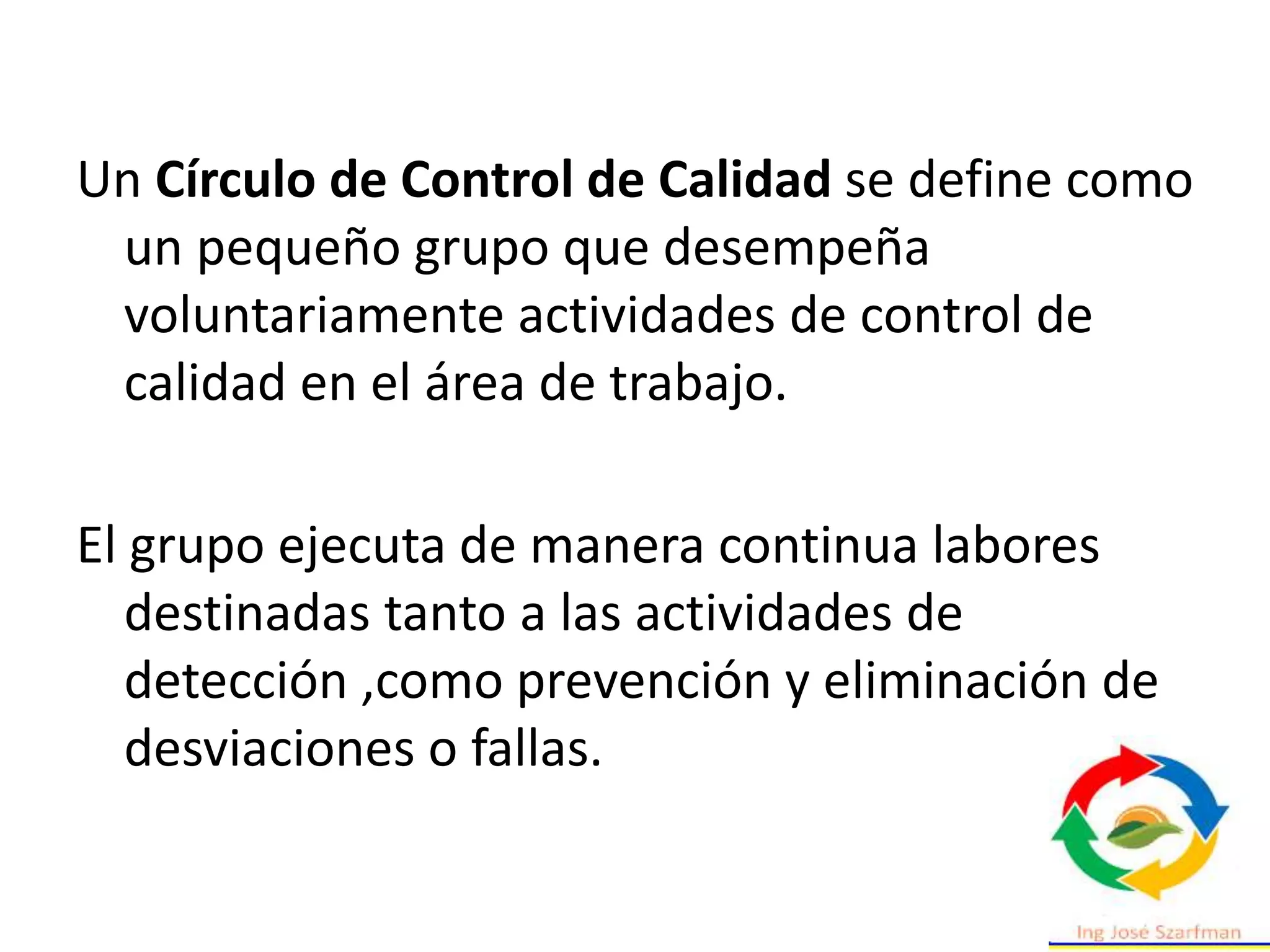 Un Círculo de Control de Calidad se define como
un pequeño grupo que desempeña
voluntariamente actividades de control de
calidad en el área de trabajo.
El grupo ejecuta de manera continua labores
destinadas tanto a las actividades de
detección ,como prevención y eliminación de
desviaciones o fallas.
 