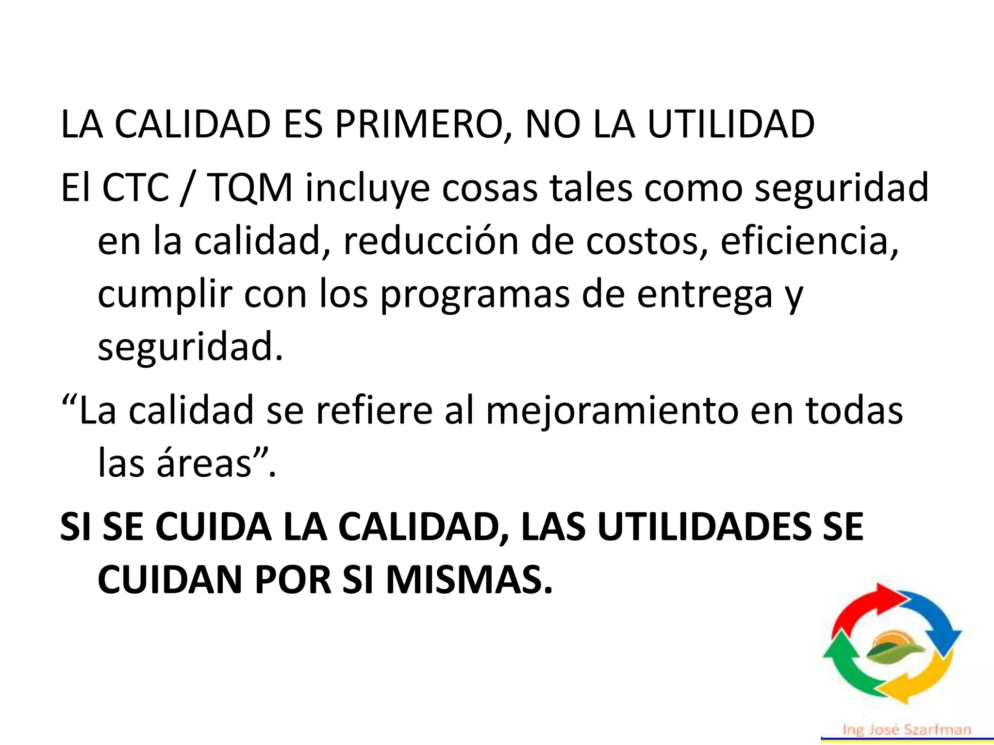LA CALIDAD ES PRIMERO, NO LA UTILIDAD
El CTC / TQM incluye cosas tales como seguridad
en la calidad, reducción de costos, eficiencia,
cumplir con los programas de entrega y
seguridad.
“La calidad se refiere al mejoramiento en todas
las áreas”.
SI SE CUIDA LA CALIDAD, LAS UTILIDADES SE
CUIDAN POR SI MISMAS.
 