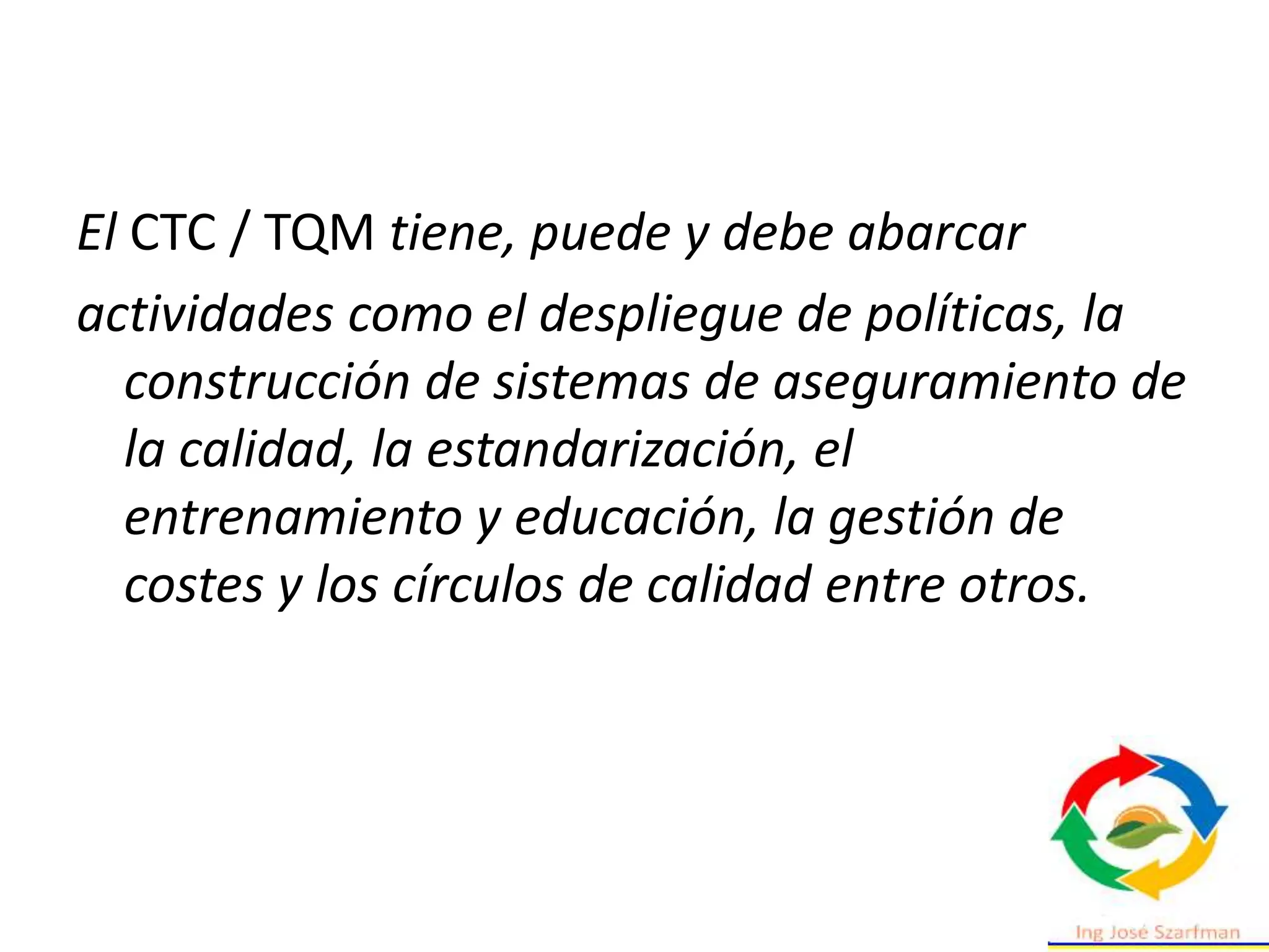 El CTC / TQM tiene, puede y debe abarcar
actividades como el despliegue de políticas, la
construcción de sistemas de aseguramiento de
la calidad, la estandarización, el
entrenamiento y educación, la gestión de
costes y los círculos de calidad entre otros.
 