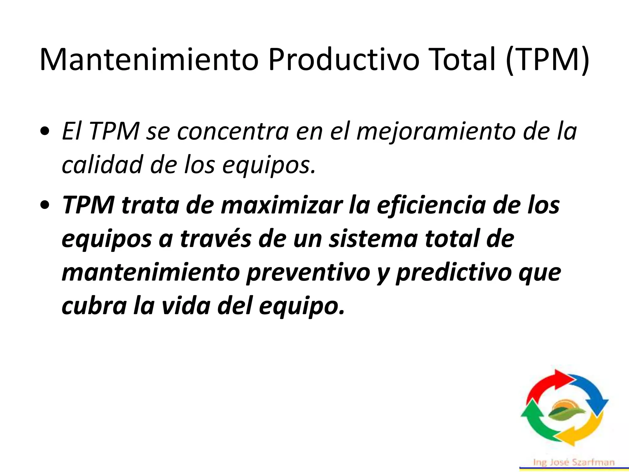 Mantenimiento Productivo Total (TPM)
• El TPM se concentra en el mejoramiento de la
calidad de los equipos.
• TPM trata de maximizar la eficiencia de los
equipos a través de un sistema total de
mantenimiento preventivo y predictivo que
cubra la vida del equipo.
 