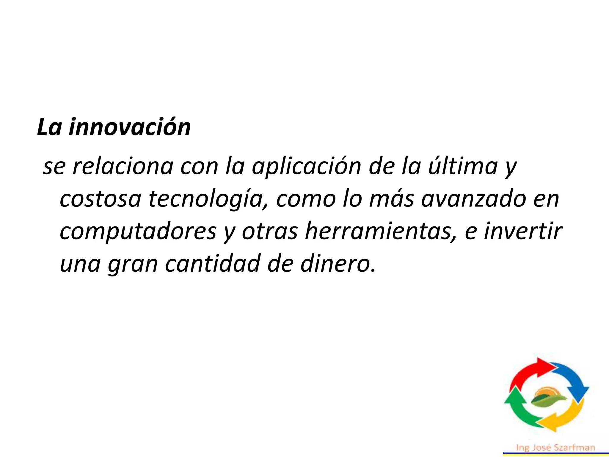 La innovación
se relaciona con la aplicación de la última y
costosa tecnología, como lo más avanzado en
computadores y otras herramientas, e invertir
una gran cantidad de dinero.
 