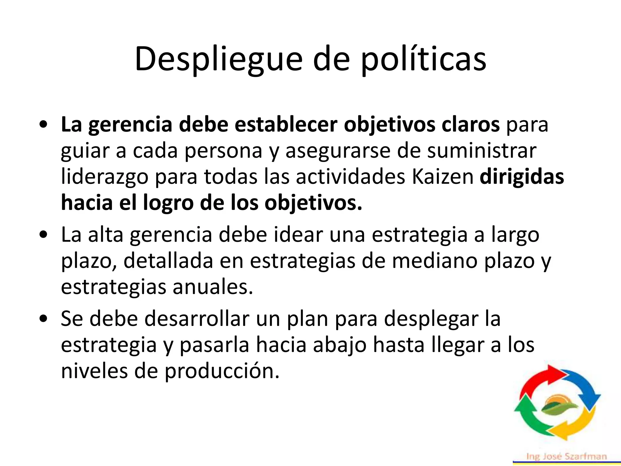 Despliegue de políticas
• La gerencia debe establecer objetivos claros para
guiar a cada persona y asegurarse de suministrar
liderazgo para todas las actividades Kaizen dirigidas
hacia el logro de los objetivos.
• La alta gerencia debe idear una estrategia a largo
plazo, detallada en estrategias de mediano plazo y
estrategias anuales.
• Se debe desarrollar un plan para desplegar la
estrategia y pasarla hacia abajo hasta llegar a los
niveles de producción.
 