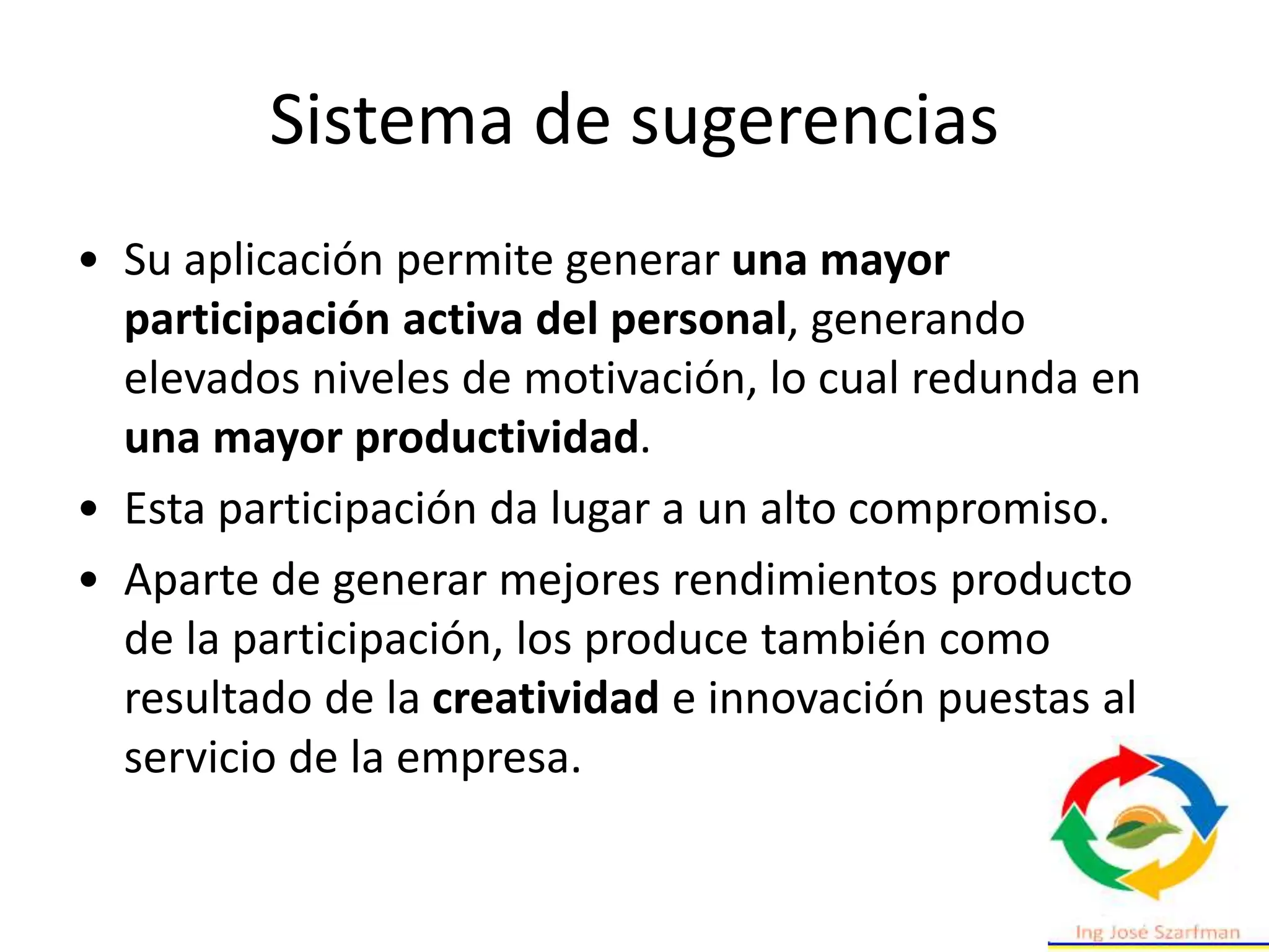 Sistema de sugerencias
• Su aplicación permite generar una mayor
participación activa del personal, generando
elevados niveles de motivación, lo cual redunda en
una mayor productividad.
• Esta participación da lugar a un alto compromiso.
• Aparte de generar mejores rendimientos producto
de la participación, los produce también como
resultado de la creatividad e innovación puestas al
servicio de la empresa.
 