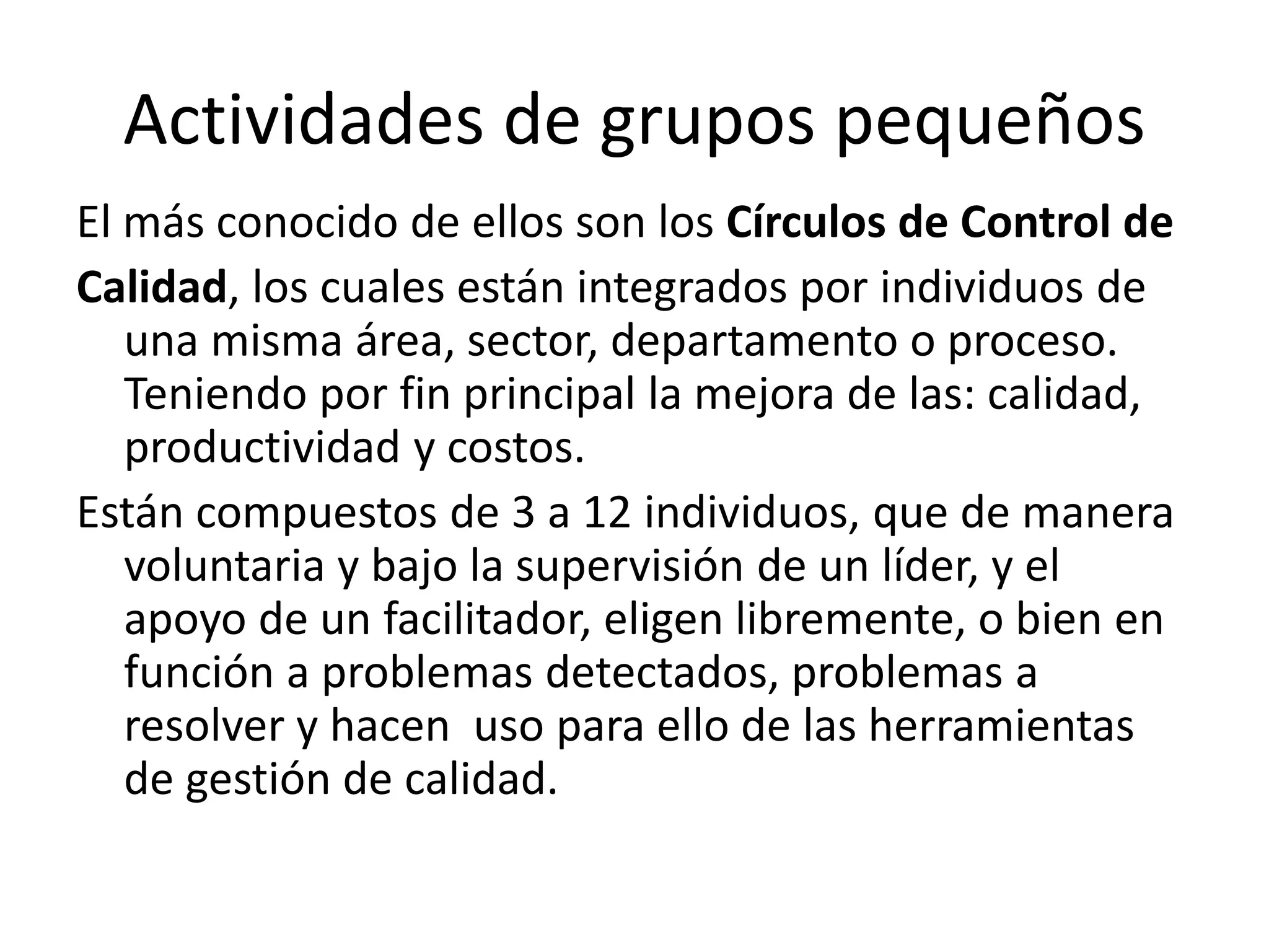 Actividades de grupos pequeños
El más conocido de ellos son los Círculos de Control de
Calidad, los cuales están integrados por individuos de
una misma área, sector, departamento o proceso.
Teniendo por fin principal la mejora de las: calidad,
productividad y costos.
Están compuestos de 3 a 12 individuos, que de manera
voluntaria y bajo la supervisión de un líder, y el
apoyo de un facilitador, eligen libremente, o bien en
función a problemas detectados, problemas a
resolver y hacen uso para ello de las herramientas
de gestión de calidad.
 