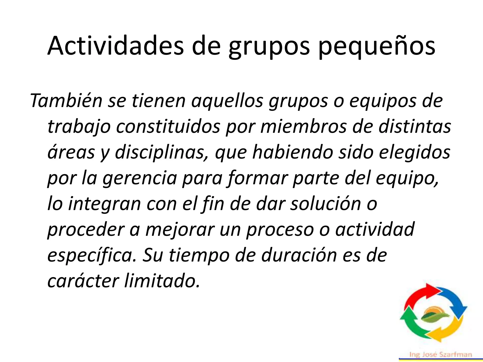Actividades de grupos pequeños
También se tienen aquellos grupos o equipos de
trabajo constituidos por miembros de distintas
áreas y disciplinas, que habiendo sido elegidos
por la gerencia para formar parte del equipo,
lo integran con el fin de dar solución o
proceder a mejorar un proceso o actividad
específica. Su tiempo de duración es de
carácter limitado.
 