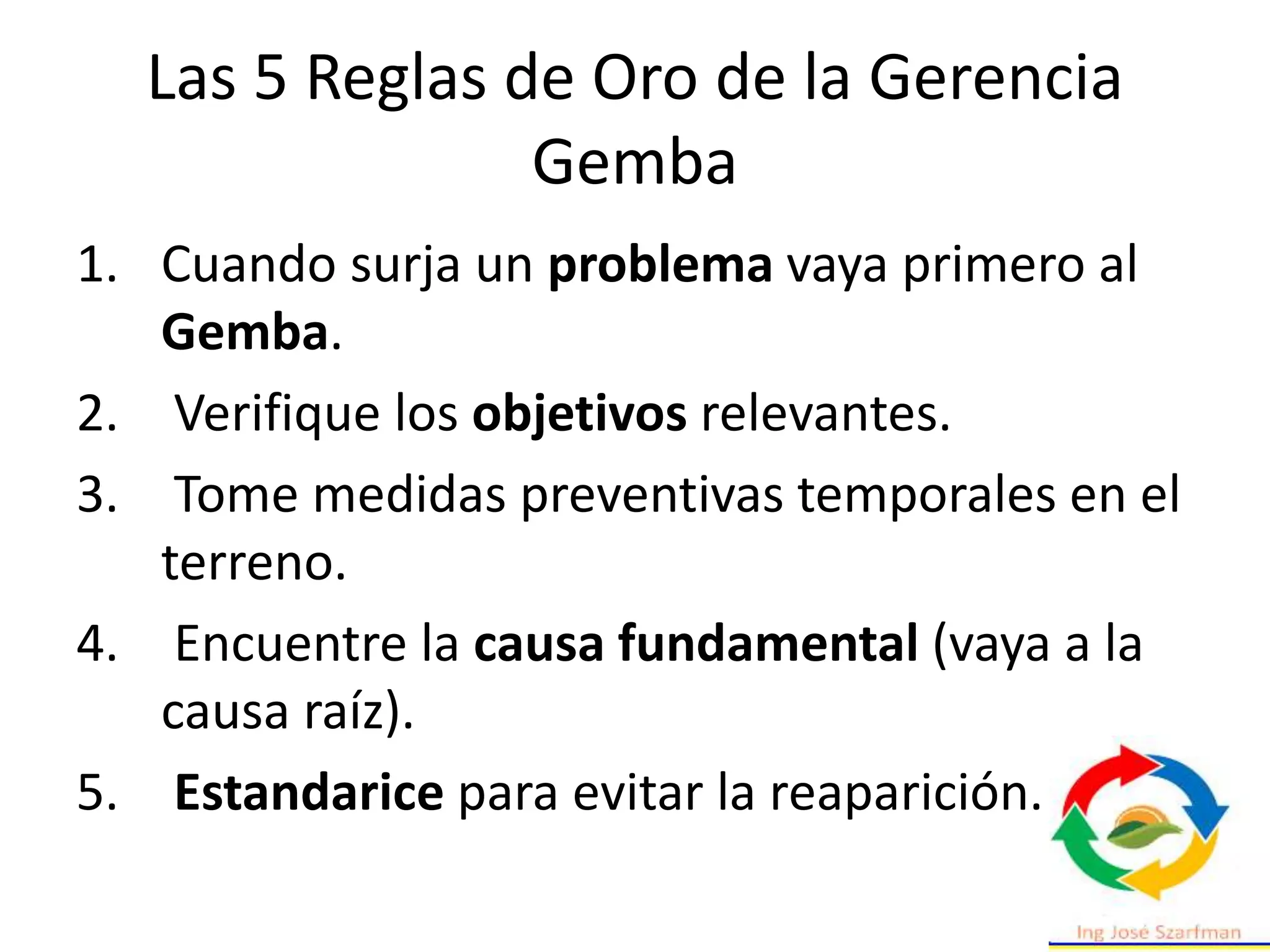 Las 5 Reglas de Oro de la Gerencia
Gemba
1. Cuando surja un problema vaya primero al
Gemba.
2. Verifique los objetivos relevantes.
3. Tome medidas preventivas temporales en el
terreno.
4. Encuentre la causa fundamental (vaya a la
causa raíz).
5. Estandarice para evitar la reaparición.
 