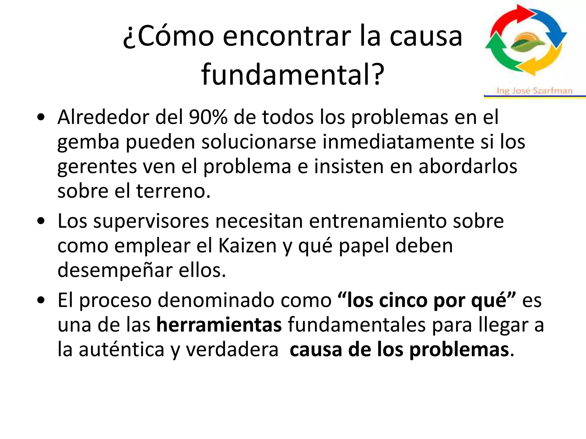 ¿Cómo encontrar la causa
fundamental?
• Alrededor del 90% de todos los problemas en el
gemba pueden solucionarse inmediatamente si los
gerentes ven el problema e insisten en abordarlos
sobre el terreno.
• Los supervisores necesitan entrenamiento sobre
como emplear el Kaizen y qué papel deben
desempeñar ellos.
• El proceso denominado como “los cinco por qué” es
una de las herramientas fundamentales para llegar a
la auténtica y verdadera causa de los problemas.
 