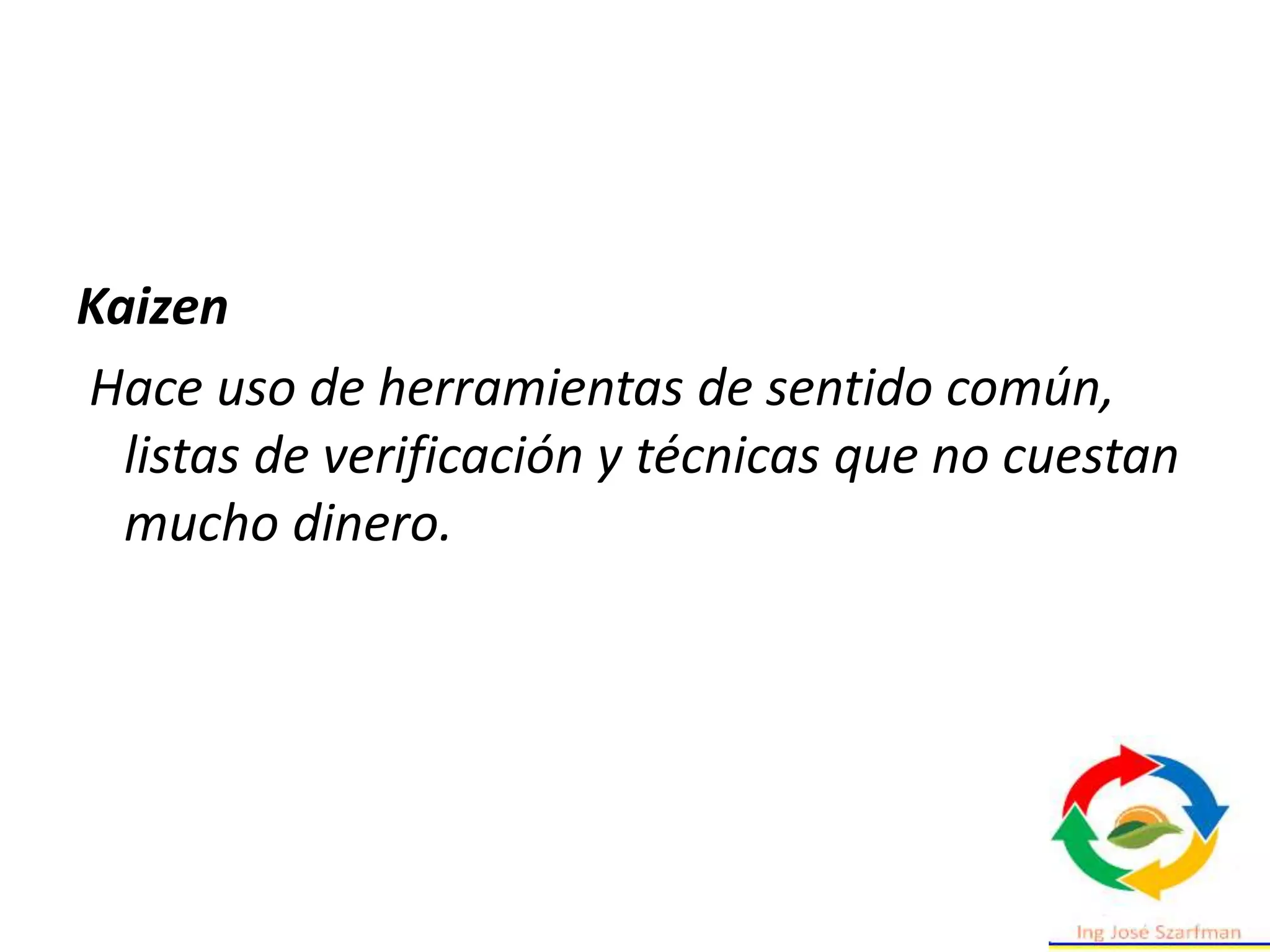 Kaizen
Hace uso de herramientas de sentido común,
listas de verificación y técnicas que no cuestan
mucho dinero.
 