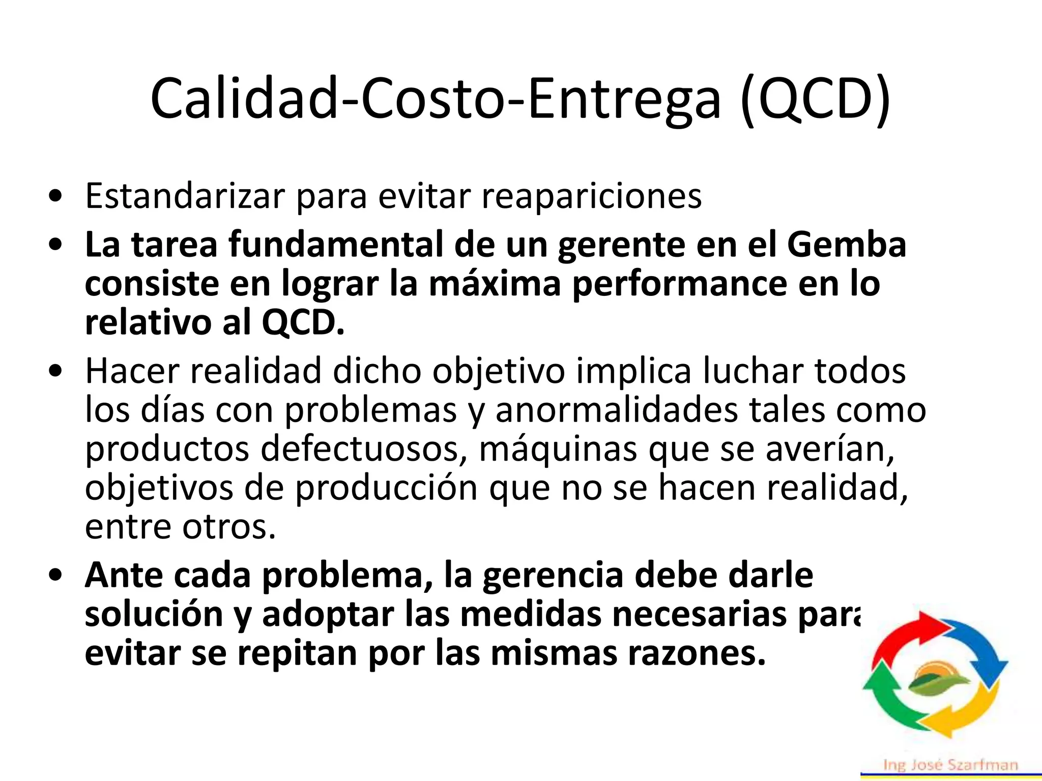 Calidad-Costo-Entrega (QCD)
• Estandarizar para evitar reapariciones
• La tarea fundamental de un gerente en el Gemba
consiste en lograr la máxima performance en lo
relativo al QCD.
• Hacer realidad dicho objetivo implica luchar todos
los días con problemas y anormalidades tales como
productos defectuosos, máquinas que se averían,
objetivos de producción que no se hacen realidad,
entre otros.
• Ante cada problema, la gerencia debe darle
solución y adoptar las medidas necesarias para
evitar se repitan por las mismas razones.
 
