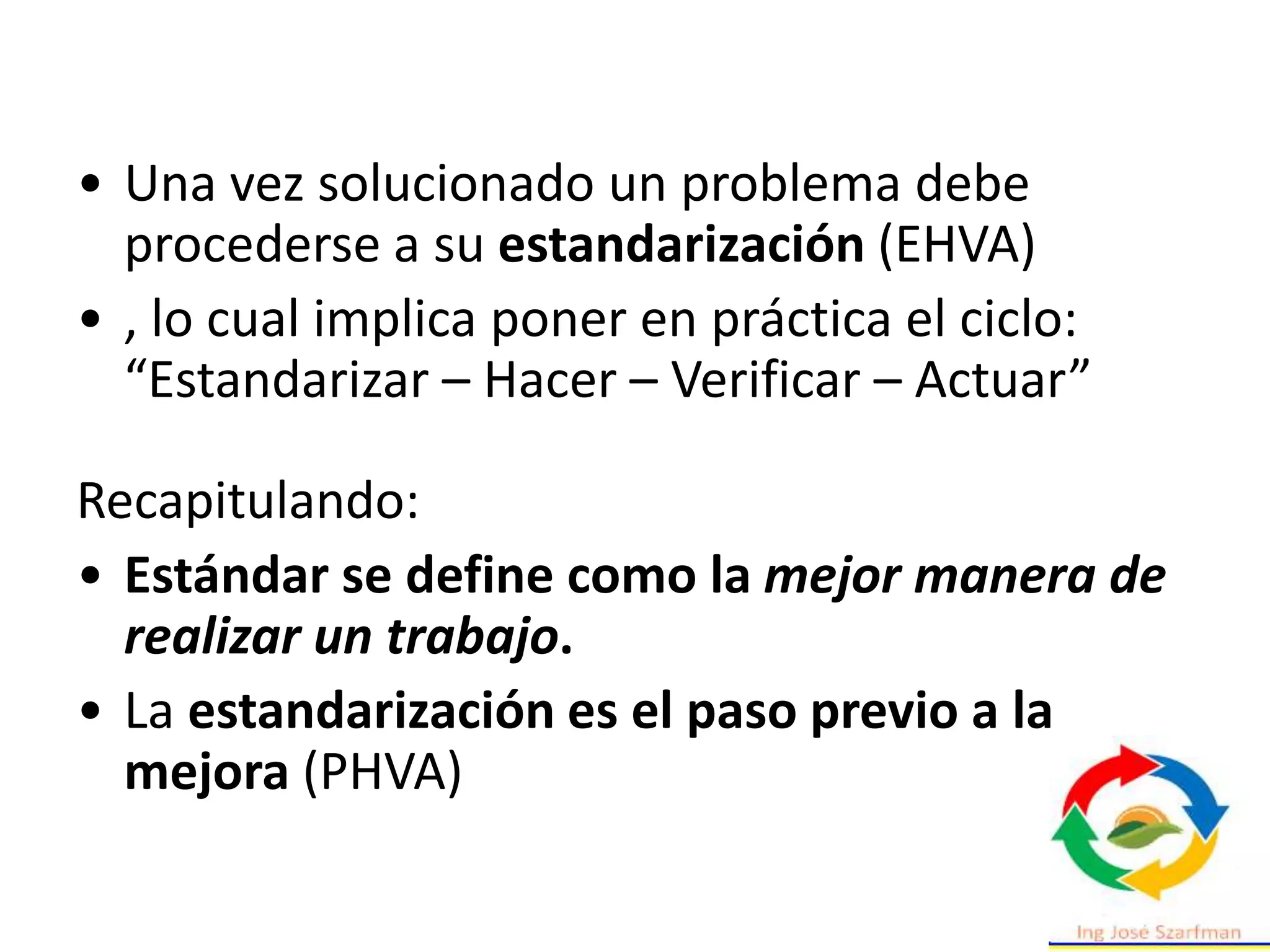 • Una vez solucionado un problema debe
procederse a su estandarización (EHVA)
• , lo cual implica poner en práctica el ciclo:
“Estandarizar – Hacer – Verificar – Actuar”
Recapitulando:
• Estándar se define como la mejor manera de
realizar un trabajo.
• La estandarización es el paso previo a la
mejora (PHVA)
 
