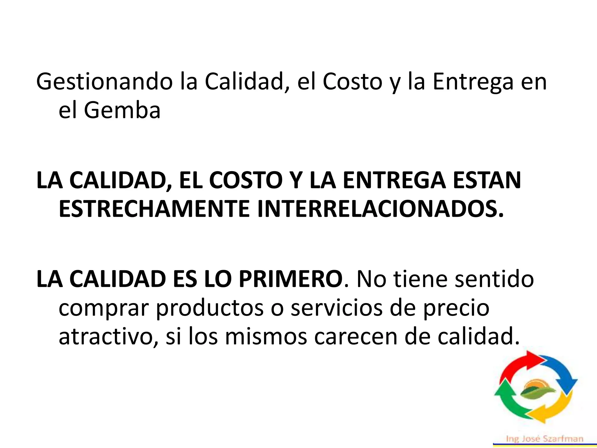Gestionando la Calidad, el Costo y la Entrega en
el Gemba
LA CALIDAD, EL COSTO Y LA ENTREGA ESTAN
ESTRECHAMENTE INTERRELACIONADOS.
LA CALIDAD ES LO PRIMERO. No tiene sentido
comprar productos o servicios de precio
atractivo, si los mismos carecen de calidad.
 