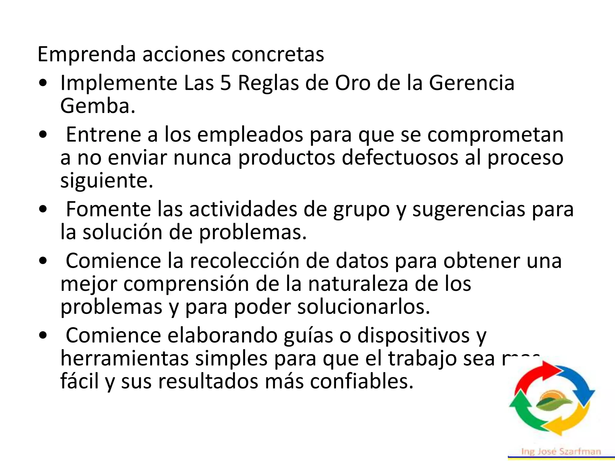 Emprenda acciones concretas
• Implemente Las 5 Reglas de Oro de la Gerencia
Gemba.
• Entrene a los empleados para que se comprometan
a no enviar nunca productos defectuosos al proceso
siguiente.
• Fomente las actividades de grupo y sugerencias para
la solución de problemas.
• Comience la recolección de datos para obtener una
mejor comprensión de la naturaleza de los
problemas y para poder solucionarlos.
• Comience elaborando guías o dispositivos y
herramientas simples para que el trabajo sea mas
fácil y sus resultados más confiables.
 