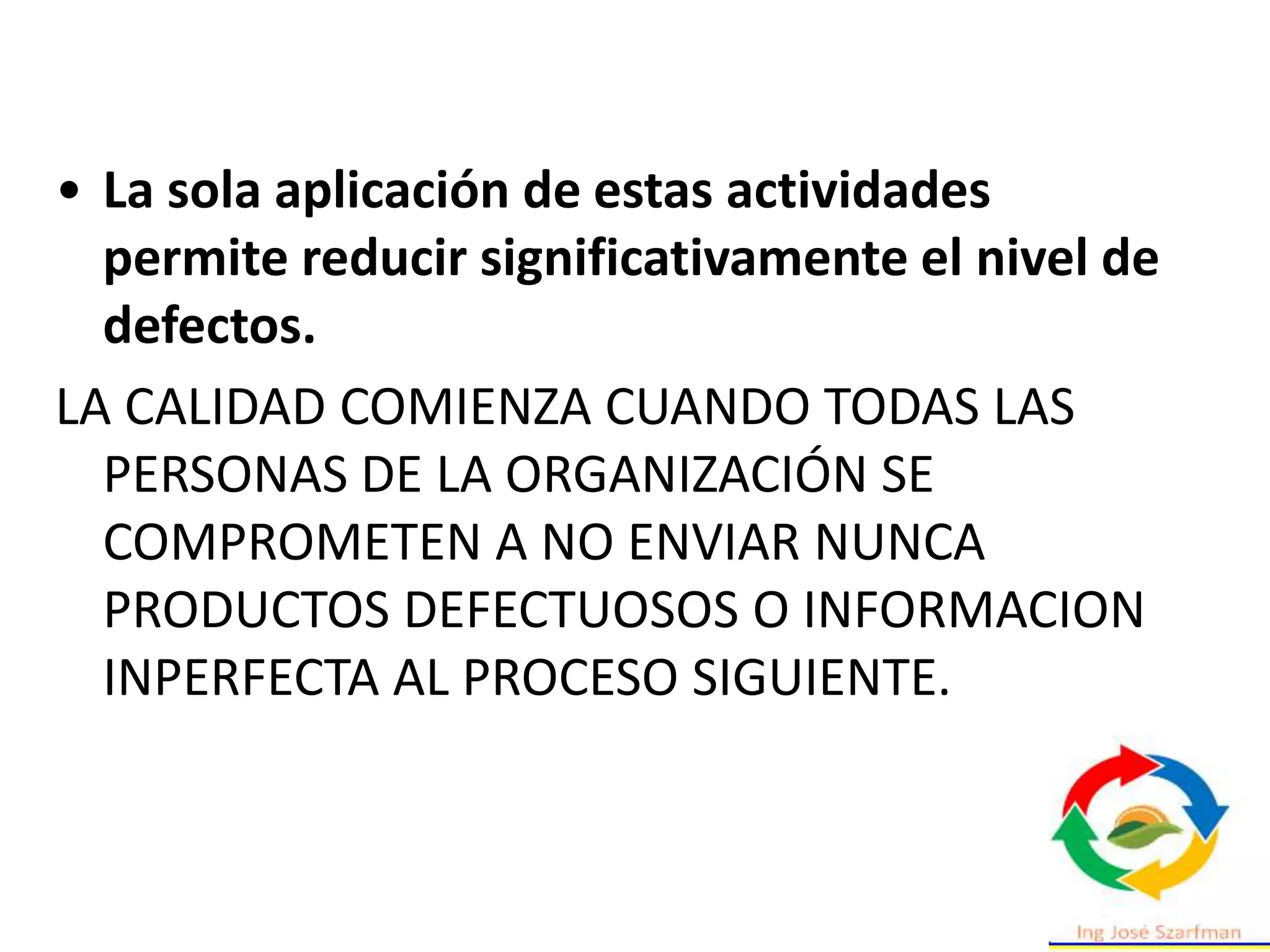 • La sola aplicación de estas actividades
permite reducir significativamente el nivel de
defectos.
LA CALIDAD COMIENZA CUANDO TODAS LAS
PERSONAS DE LA ORGANIZACIÓN SE
COMPROMETEN A NO ENVIAR NUNCA
PRODUCTOS DEFECTUOSOS O INFORMACION
INPERFECTA AL PROCESO SIGUIENTE.
 