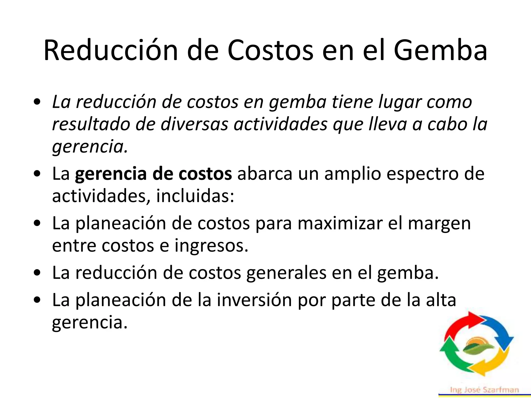 Reducción de Costos en el Gemba
• La reducción de costos en gemba tiene lugar como
resultado de diversas actividades que lleva a cabo la
gerencia.
• La gerencia de costos abarca un amplio espectro de
actividades, incluidas:
• La planeación de costos para maximizar el margen
entre costos e ingresos.
• La reducción de costos generales en el gemba.
• La planeación de la inversión por parte de la alta
gerencia.
 