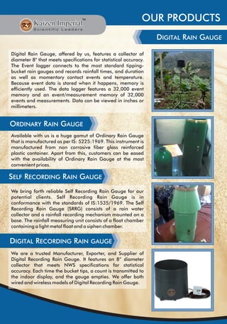 OUR PRODUCTS
DIGITAL RAIN GAUGE
Digital Rain Gauge, offered by us, features a collector of
diameter 8" that meets specifications for statistical accuracy.
The Event logger connects to the most standard tipping-
bucket rain gauges and records rainfall times, and duration
as well as momentary contact events and temperature.
Because event data is stored when it happens, memory is
efficiently used. The data logger features a 32,000 event
memory and an event/measurement memory of 32,000
events and measurements. Data can be viewed in inches or
millimeters.
ORDINARY RAIN GAUGE
Available with us is a huge gamut of Ordinary Rain Gauge
that is manufactured as per IS: 5225:1969. This instrument is
manufactured from non corrosive fiber glass reinforced
plastic container. Apart from this, customers can be eased
with the availability of Ordinary Rain Gauge at the most
convenient prices.
SELF RECORDING RAIN GAUGE
We bring forth reliable Self Recording Rain Gauge for our
potential clients. Self Recording Rain Gauge is in
conformance with the standards of IS:1535/1969. The Self
Recording Rain Gauge (SRRG) consists of a rain water
collector and a rainfall recording mechanism mounted on a
base. The rainfall measuring unit consists of a float chamber
containing a light metal float and a siphen chamber.
DIGITAL RECORDING RAIN GAUGE
We are a trusted Manufacturer, Exporter, and Supplier of
Digital Recording Rain Gauge. It features an 8” diameter
collector that meets NWS specifications for statistical
accuracy. Each time the bucket tips, a count is transmitted to
the indoor display, and the gauge empties. We offer both
wired and wireless models of Digital Recording Rain Gauge.
 