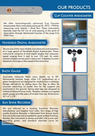 OUR PRODUCTS
CUP COUNTER ANEMOMETER
We offer technologically advanced Cup Counter
Anemometer that is manufactured as per IS : 5912 : 1970 for
measuring wind velocity / Wind Run. These instruments
basically read the full run of wind passing at the point of
observation through Mechanical Counter of the range 0 to
9999.9 km.
HANDHELD DIGITAL ANEMOMETER
We are one of the most reliable manufacturers and exporters
of a huge gamut of Handheld Digital Anemometer. These
instruments comprise of dual digital display that measures
speed ranging from 5 mph to over 125 mph. Its water
resistant display can be used in heavy rain. It displays Current
Speed plus Average or Max speed at the same time.
SNOW GAUGE
SUN SHINE RECORDER
We are referred as a leading Sunshine Recorder
Manufacturer and Supplier from India. Our range of high
quality Sunshine Recorder is fabricated from bronze bowls
that are uniformed and annealed for good surface finishing.
Besides, this instrument is always provided with a one year
recording graph, and standard stenciled curve for
comparison.
Accurately measures fallen snow depths up to 30”.
Permanently marked, large, white 1/2” graduations on a
green background are designed for reading from a distance.
Gauge self-adjusts by sliding down the legs to allow for
accurate measuring no matter how far the supports are
positioned in the ground. Spring steel legs are designed to
withstand blizzard-force winds. Weather-resistant corrugated
plastic gauge provides years of trouble-free use. Dimensions:
42” x 4” x 1/8”.
 