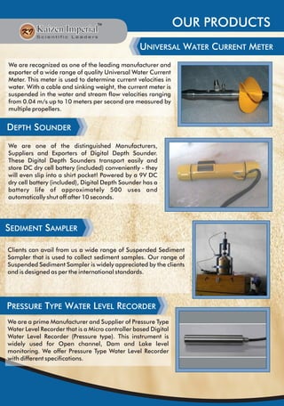 OUR PRODUCTS
UNIVERSAL WATER CURRENT METER
We are recognized as one of the leading manufacturer and
exporter of a wide range of quality Universal Water Current
Meter. This meter is used to determine current velocities in
water. With a cable and sinking weight, the current meter is
suspended in the water and stream flow velocities ranging
from 0.04 m/s up to 10 meters per second are measured by
multiple propellers.
DEPTH SOUNDER
We are one of the distinguished Manufacturers,
Suppliers and Exporters of Digital Depth Sounder.
These Digital Depth Sounders transport easily and
store DC dry cell battery (included) conveniently - they
will even slip into a shirt pocket! Powered by a 9V DC
dry cell battery (included), Digital Depth Sounder has a
battery life of approximately 500 uses and
automatically shut off after 10 seconds.
SEDIMENT SAMPLER
Clients can avail from us a wide range of Suspended Sediment
Sampler that is used to collect sediment samples. Our range of
Suspended Sediment Sampler is widely appreciated by the clients
and is designed as per the international standards.
PRESSURE TYPE WATER LEVEL RECORDER
We are a prime Manufacturer and Supplier of Pressure Type
Water Level Recorder that is a Micro controller based Digital
Water Level Recorder (Pressure type). This instrument is
widely used for Open channel, Dam and Lake level
monitoring. We offer Pressure Type Water Level Recorder
with different specifications.
 
