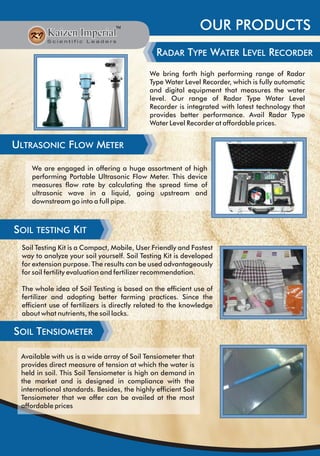 OUR PRODUCTS
RADAR TYPE WATER LEVEL RECORDER
We bring forth high performing range of Radar
Type Water Level Recorder, which is fully automatic
and digital equipment that measures the water
level. Our range of Radar Type Water Level
Recorder is integrated with latest technology that
provides better performance. Avail Radar Type
Water Level Recorder at affordable prices.
ULTRASONIC FLOW METER
We are engaged in offering a huge assortment of high
performing Portable Ultrasonic Flow Meter. This device
measures flow rate by calculating the spread time of
ultrasonic wave in a liquid, going upstream and
downstream go into a full pipe.
SOIL TENSIOMETER
SOIL TESTING KIT
Available with us is a wide array of Soil Tensiometer that
provides direct measure of tension at which the water is
held in soil. This Soil Tensiometer is high on demand in
the market and is designed in compliance with the
international standards. Besides, the highly efficient Soil
Tensiometer that we offer can be availed at the most
affordable prices
Soil Testing Kit is a Compact, Mobile, User Friendly and Fastest
way to analyze your soil yourself. Soil Testing Kit is developed
for extension purpose. The results can be used advantageously
for soil fertility evaluation and fertilizer recommendation.
The whole idea of Soil Testing is based on the efficient use of
fertilizer and adopting better farming practices. Since the
efficient use of fertilizers is directly related to the knowledge
about what nutrients, the soil lacks.
 