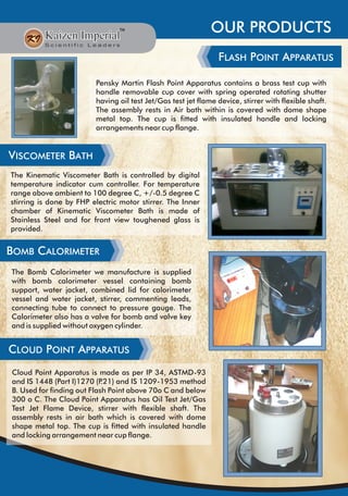 OUR PRODUCTS
FLASH POINT APPARATUS
Pensky Martin Flash Point Apparatus contains a brass test cup with
handle removable cup cover with spring operated rotating shutter
having oil test Jet/Gas test jet flame device, stirrer with flexible shaft.
The assembly rests in Air bath within is covered with dome shape
metal top. The cup is fitted with insulated handle and locking
arrangements near cup flange.
VISCOMETER BATH
The Kinematic Viscometer Bath is controlled by digital
temperature indicator cum controller. For temperature
range above ambient to 100 degree C, +/-0.5 degree C
stirring is done by FHP electric motor stirrer. The Inner
chamber of Kinematic Viscometer Bath is made of
Stainless Steel and for front view toughened glass is
provided.
BOMB CALORIMETER
The Bomb Calorimeter we manufacture is supplied
with bomb calorimeter vessel containing bomb
support, water jacket, combined lid for calorimeter
vessel and water jacket, stirrer, commenting leads,
connecting tube to connect to pressure gauge. The
Calorimeter also has a valve for bomb and valve key
and is supplied without oxygen cylinder.
CLOUD POINT APPARATUS
Cloud Point Apparatus is made as per IP 34, ASTMD-93
and IS 1448 (Part I)1270 (P.21) and IS 1209-1953 method
B. Used for finding out Flash Point above 70o C and below
300 o C. The Cloud Point Apparatus has Oil Test Jet/Gas
Test Jet Flame Device, stirrer with flexible shaft. The
assembly rests in air bath which is covered with dome
shape metal top. The cup is fitted with insulated handle
and locking arrangement near cup flange.
 