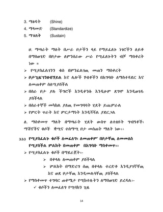 14
3. ማፅዲት (Shine)
4. ማሊመዴ (Standardize)
5. ማዝሇቅ (Sustain)
ሀ. ማጣራት ማሇት በሥራ ቦታችን ሊይ የማይፈሇጉ ነገሮችን ሇይቶ
በማስወገዴ በቦታው ሇምንሰራው ሥራ የሚፈሇጉትን ብቻ ማስቀረት
ነው ።
 የሚያስፈሌገንን ቁስ በምንፈሌገዉ መጠን ማስቀረት
 ቦታ'ጊዜ'ገንዘብ'ሃይሌ እና ላልች ሃብቶችን በአግባቡ ሇማስተዲዯር እና
ሇመጠቀም ስሇሚያስችሌ
 በስራ ቦታ ያለ ችግሮች እንዱቀንሱ እንዱሁም ዯግሞ እንዱወገደ
ያስችሊሌ
 በሰራተኞች መካከሌ ያሇዉ የመግባባት ሂዯት ይጨምራሌ
 የምርት ጥራት እና ምርታማነት እንዱሻሻሌ ያዯርጋሌ
ሇ. ማስቀመጥ ማሇት በማጣራት ሂዯት ውስጥ ሇተሇዩት ግብዓቶች፣
ማሽኖችና ቁሶች ቋሚና ተስማሚ ቦታ መስጠት ማሇት ነው፡፡
3.3.3 የሚያስፈሌጉ ቁሶች ሇመፈሇግ፣ ሇመጠቀም' በቦታቸዉ ሇመመሇስ
የሚያስችሌ ምሌክት በመጠቀም በአግባቡ ማስቀመጥ፡፡
 የሚያስፈሌጉ ቁሶች በማዯራጀት፡-
 በቀሊለ ሇመጠቀም ያስችሊሌ
 ምሌክት በማዴረግ ሰዉ በቀሊለ ተረዴቶ እንዱያገኛቸዉ
እና ወዯ ቦታቸዉ እንዱመሌሳቸዉ ያስችሊሌ
 የማስቀመጥ ተግባር ጠቀሜታ የሚከተለትን ሇማስወገዴ ይረዲሌ፡-
 ቁሶችን ሇመፈሇግ የሚባክን ጊዜ
 