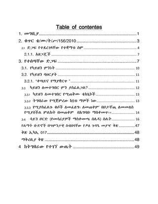 Table of contentes
1. መግቢያ...................................................................................1
2. ቁጥር ቴ/ሙ/ት/ሥ/156/2010...................................................3
2.1 ዴጋፍ የተዯረገሊቸው የተቋማቱ ስም......................................................... 4
2.1.1. አዘጋጇች ............................................................................................ 7
3. የተሰጣቸው ዴጋፍ ...................................................................7
3.1. የካይዘን ምንነት ..................................................................................... 10
3.2. የካይዘን ባህርያት ................................................................................... 11
3.2.1. “ቀጣይና የማያቋርጥ ”..................................................................... 11
3.3 ካይዘን ሇመተግበር ምን ያስፈሌጋሌ? .................................................. 12
3.3.1 ካይዘን ሇመተገበር የሚጠቅሙ ቴክኒኮች.......................................... 13
3.3.2 ትግበራው የሚጀምረው ከ5ቱ ማዎች ነው......................................... 13
3.3.3 የሚያስፈሌጉ ቁሶች ሇመፈሇግ፣ ሇመጠቀም' በቦታቸዉ ሇመመሇስ
የሚያስችሌ ምሌክት በመጠቀም በአግባቡ ማስቀመጥ፡፡......................... 14
3.4 ሳይን ቦርዴ (የመሳሪያዎች ማስቀመጫ ሰላዲ) ስሌት......................... 16
የሌማት ቡዴኖች በሣምንታዊ ስብሰባቸው የቃሇ ጉባዔ መያዣ ቅጽ................47
ቅጽ ኢካኢ 017........................................................................48
ማቅረቢያ ቅጽ ............................................................................48
4 ከትግበራው የተገኘ ውጤት ....................................................49
 
