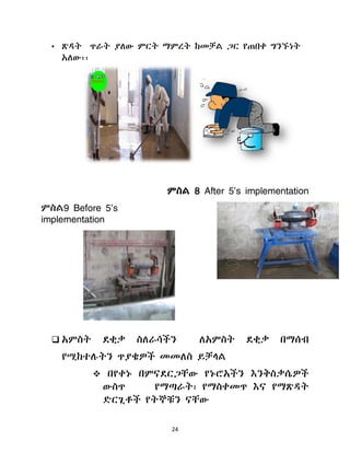 24
• ጽዲት ጥራት ያሇው ምርት ማምረት ከመቻሌ ጋር የጠበቀ ግንኙነት
አሇው፡፡
ምስሌ 8 After 5’s implementation
ምስሌ9 Before 5’s
implementation
 አምስት ዯቂቃ ስሇራሳችን ሇአምስት ዯቂቃ በማሰብ
የሚከተለትን ጥያቄዎች መመሇስ ይቻሊሌ
 በየቀኑ በምናዯርጋቸው የኑሮአችን እንቅስቃሴዎች
ውስጥ የማጣራት፣ የማስቀመጥ እና የማጽዲት
ዴርጊቶች የትኞቹን ናቸው
 