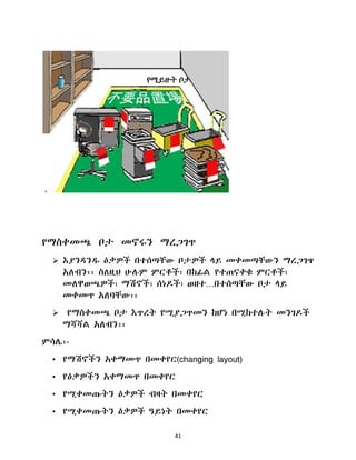41
የማስቀመጫ ቦታ መኖሩን ማረጋገጥ
 እያንዲንደ ዕቃዎች በተሰጣቸው ቦታዎች ሊይ መቀመጣቸውን ማረጋገጥ
አሇብን፡፡ ስሇዚህ ሁለም ምርቶች፣ በከፊሌ የተጠናቀቁ ምርቶች፣
መሇዋወጫዎች፣ ማሽኖች፣ ሰነድች፣ ወዘተ…በተሰጣቸው ቦታ ሊይ
መቀመጥ አሇባቸው፡፡
 የማስቀመጫ ቦታ እጥረት የሚያጋጥመን ከሆነ በሚከተለት መንገድች
ማሻሻሌ አሇብን፡፡
ምሳላ፡-
• የማሽኖችን አቀማመጥ በመቀየር(changing layout)
• የዕቃዎችን አቀማመጥ በመቀየር
• የሚቀመጡትን ዕቃዎች ብዛት በመቀየር
• የሚቀመጡትን ዕቃዎች ዓይነት በመቀየር
 