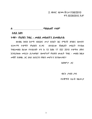3
2. ቁጥር ቴ/ሙ/ት/ሥ/156/2010
ቀን 02/28/2010 ዓ.ም
ሇ ማሰሌጠኛ ተቋም
አዲስ አበባ
ጉዳዩ፡- የካያዘን ግብረ - መሌስ መስጠትን ይመሇከታሌ
በጉሇላ ክፍሇ ከተማ ቴክኒክና ሙያ ጽ/ቤት ስር የሚገኙ ሇግሌና ሇመያድ
ቴ/ሙ/ማ ተቋማት የካይዘን ድጋፍ በተሰራው ቼክሉስት መሰረት የተሰጠ
ግብረመሌስ ስራው የተሰራበት ቀን ከ 13 እስከ 17 /02/ 2010 ተቋማቱ ዕቅድ
እንዲያወጡ መደረጉ ይታወሳሌ፣ በመሆኑም የካያዘን ውጤት ግብረ - መሌስ ከዚህ
መሸኛ ደብዳቤ ጋር አባሪ አድርገን የሊክን መሆኑን እናሳውቃሇን፣
ከሰሊምታ ጋር
ብርኑ ታዯሰ ታዬ
የተቋማት ጥራት ባሇሙያ
 