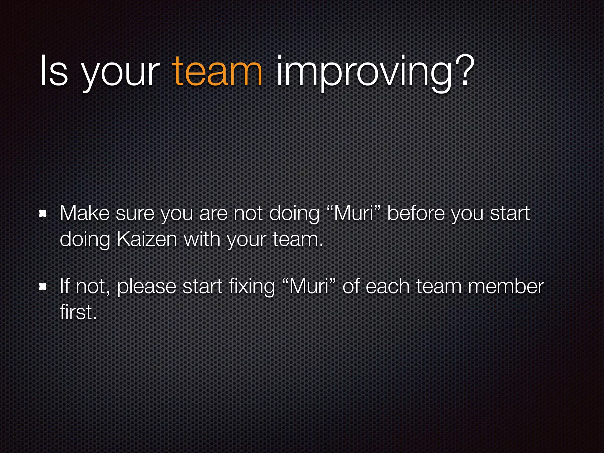 Is your team improving?
Make sure you are not doing “Muri” before you start
doing Kaizen with your team.
If not, please start ﬁxing “Muri” of each team member
ﬁrst.
 