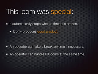 This loom was special:
It automatically stops when a thread is broken.
It only produces good product.
An operator can take a break anytime if necessary.
An operator can handle 60 looms at the same time.
 